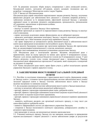 17
4.25. За рішенням загальних зборів можуть створюватися і діяти учнівський комітет,
батьківський комітет, методичні об’єднання, комісії, асоціації, положення про які
розробляє і затверджує Міністерство освіти і науки України.
4.26. У Закладі діє Піклувальна рада.
Піклувальна рада сприяє виконанню перспективних завдань розвитку Закладу, залученню
фінансових ресурсів для забезпечення його діяльності з основних напрямів розвитку і
здійсненню контролю за їх використанням, ефективній взаємодії Закладу з органами
державної влади та органами місцевого самоврядування, громадськістю, громадськими
об’єднаннями, юридичними та фізичними особами.
4.27. Піклувальна рада:
- аналізує та оцінює діяльність Закладу і його керівника;
- розробляє пропозиції до стратегії та перспективного плану розвитку Закладу та аналізує
стан їх виконання;
- сприяє залученню додаткових джерел фінансування, що не заборонені законом;
- проводить моніторинг виконання кошторису Закладу і вносить відповідні рекомендації
та пропозиції, що є обов’язковими для розгляду керівником Закладу;
- має право звернутися до центрального органу виконавчої влади із забезпечення якості
освіти щодо проведення позапланового інституційного аудиту Закладу;
- може вносити Засновнику подання про заохочення керівника Закладу або притягнення
його до дисциплінарної відповідальності з підстав, визначених законом;
- здійснює інші повноваження, визначені установчими документами Закладу.
4.28. Піклувальна рада є колегіальним органом. Засідання піклувальної ради є
правомочним, якщо на ньому присутні не менше двох третин її затвердженого складу.
Рішення з усіх питань приймаються більшістю голосів від її затвердженого складу. У разі
рівного розподілу голосів голос голови піклувальної ради є визначальним. Рішення
піклувальної ради оформлюються протоколом її засідання, який підписують головуючий
на засіданні та секретар.
4.29. Члени піклувальної ради мають право брати участь у роботі колегіальних органів
управління Закладом з правом дорадчого голосу.
5. ЗАБЕЗПЕЧЕННЯ ЯКОСТІ ПОВНОЇ ЗАГАЛЬНОЇ СЕРЕДНЬОЇ
ОСВІТИ
5.1. Постійне та послідовне підвищення і гарантування якості освіти, формування довіри
до Закладу освіти є головною метою функціонування системи забезпечення якості повної
загальної середньої освіти в Закладі. Система забезпечення якості освіти в Закладі
включає внутрішню та зовнішню складові.
5.2. До складових внутрішньої системи забезпечення якості освіти в Закладі відносяться:
- система та механізми забезпечення академічної доброчесності;
- критерії, правила і процедури оцінювання рівня знань здобувачів освіти;
- критерії, правила і процедури оцінювання педагогічної (науково-педагогічної) діяльності
педагогічних та науково-педагогічних працівників;
- критерії, правила і процедури оцінювання управлінської діяльності керівних працівників
Закладу;
- наявність необхідних ресурсів для організації освітнього процесу, в тому числі для
самостійної роботи здобувачів освіти;
- наявність інформаційних систем для ефективного управління Закладом;
- створення в Закладі інклюзивного освітнього середовища, універсального дизайну та
розумного пристосування;
- інші процедури та заходи, що визначаються чинним законодавством.
5.3. Учасники освітнього процесу Закладу під час навчання, викладання та провадження
науково-дослідницької і творчої діяльності з метою забезпечення довіри до результатів
 