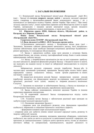 1. ЗАГАЛЬНІ ПОЛОЖЕННЯ
1.1. Комунальний заклад Кагарлицької міської ради «Кагарлицький ліцей №1»
(далі – Заклад) зі статусом опорного закладу освіти є закладом загальної середньої
освіти, створеним в організаційно-правовій формі комунального закладу і діє у
відповідності до Цивільного кодексу України, законів України “Про освіту”, “Про повну
загальну середню освіту”, інших нормативно-правових актів Міністерства освіти та науки
України, центральних і місцевих органів виконавчої влади, органів місцевого
самоврядування, прийнятих в межах повноважень, а також цього Статуту.
1.2. Юридична адреса: 09201, Київська область, Обухівський район, м.
Кагарлик, вул. Паркова, будинок 1.
Повна назва: Комунальний заклад Кагарлицької міської ради
«Кагарлицький ліцей №1».
Скорочена назва: КЗ КМР «Кагарлицький ліцей №1».
1.3. Види діяльності за КВЕД – 85.31 Загальна середня освіта.
1.4.Засновником навчального закладу є Кагарлицька міська рада (далі –
Засновник). Засновник здійснює фінансування навчального закладу, його матеріально-
технічне забезпечення, надає необхідні інженерні комунікації, організовує будівництво і
ремонт приміщень, їх господарське обслуговування.
1.5. Заклад є юридичною особою, може мати рахунки в установах банків,
самостійний баланс, має штамп, печатку, ідентифікаційний номер, бланк зі своїм повним
найменуванням, емблему закладу.
1.6. Заклад є неприбутковою організацією (не має на меті отримання прибутку
від своєї діяльності). Джерелом фінансових ресурсів Закладу є бюджетні кошти та кошти,
що надходять від надання послуг та іншої не забороненої законодавством та статутом
діяльності.
Забороняється розподіл отриманих доходів (прибутків) Закладу або їх
частини серед засновників (учасників), працівників Закладу (крім оплати їхньої праці,
нарахування єдиного соціального внеску), членів органів управління та інших
пов’язаних з ними осіб.
Не вважається розподілом доходів Закладу використання власних доходів
(прибутків) виключно для фінансування видатків на утримання такої неприбуткової
організації, реалізації мети (цілей, завдань) та напрямів діяльності, визначених
Статутом.
1.7. Засновник не відповідає за зобов'язаннями Закладу, а Заклад не відповідає за
зобов'язаннями Засновника, окрім випадків, передбачених законодавством.
1.8. Заклад здійснює повноваження, визначені законами України та іншими
нормативно-правовими документами.
1.9. В оперативній діяльності Заклад підпорядковується відділу освіти
Кагарлицької міської ради.
1.10. Головною метою Закладу є забезпечення реалізації прав громадян на
здобуття повної загальної середньої освіти.
1.11. Основними завданнями Закладу є:
- створення умов для різнобічного розвитку учня, формування гармонійної
особистості, збереження та зміцнення її фізичного і психічного здоров’я;
- формування основних норм загальнолюдської моралі;
- створення умов для здобуття учнями повної загальної середньої освіти, розвитку їх
творчих здібностей і нахилів.
- всебічний розвиток, навчання, виховання, виявлення обдарувань, соціалізація
особистості, яка здатна до життя в суспільстві та цивілізованої взаємодії з природою, має
прагнення до самовдосконалення і здобуття освіти протягом життя, готова до свідомого
життєвого вибору та самореалізації, відповідальності, трудової діяльності та
 
