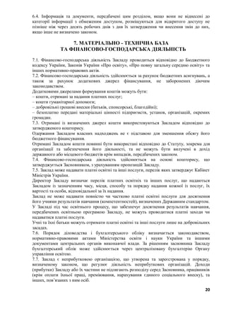 20
6.4. Інформація та документи, передбачені цим розділом, якщо вони не віднесені до
категорії інформації з обмеженим доступом, розміщуються для відкритого доступу не
пізніше ніж через десять робочих днів з дня їх затвердження чи внесення змін до них,
якщо інше не визначено законом.
7. МАТЕРІАЛЬНО - ТЕХНІЧНА БАЗА
ТА ФІНАНСОВО-ГОСПОДАРСЬКА ДІЯЛЬНІСТЬ
7.1. Фінансово-господарська діяльність Закладу проводиться відповідно до Бюджетного
кодексу України, Законів України «Про освіту», «Про повну загальну середню освіту» та
інших нормативно-правових актів.
7.2. Фінансово-господарська діяльність здійснюється за рахунок бюджетних асигнувань, а
також за рахунок додаткових джерел фінансування, не заборонених діючим
законодавством.
Додатковими джерелами формування коштів можуть бути:
– кошти, отримані за надання платних послуг;
– кошти гуманітарної допомоги;
– добровільні грошові внески (батьків, спонсорські, благодійні);
– безоплатно передані матеріальні цінності підприємств, установ, організацій, окремих
громадян.
7.3. Отримані із визначених джерел кошти використовуються Закладом відповідно до
затвердженого кошторису.
Одержання Закладом власних надходжень не є підставою для зменшення обсягу його
бюджетного фінансування.
Отримані Закладом кошти повинні бути використані відповідно до Статуту, зокрема для
організації та забезпечення його діяльності, та не можуть бути вилучені в дохід
державного або місцевого бюджетів крім випадків, передбачених законом.
7.4. Фінансово-господарська діяльність здійснюється на основі кошторису, що
затверджується Засновником, з урахуванням пропозицій Закладу.
7.5. Заклад може надавати платні освітні та інші послуги, перелік яких затверджує Кабінет
Міністрів України.
Директор Закладу визначає перелік платних освітніх та інших послуг, що надаються
Закладом із зазначенням часу, місця, способу та порядку надання кожної із послуг, їх
вартості та особи, відповідальної за їх надання.
Заклад не може надавати повністю чи частково платні освітні послуги для досягнення
його учнями результатів навчання (компетентностей), визначених Державним стандартом.
У Закладі під час освітнього процесу, що забезпечує досягнення результатів навчання,
передбачених освітньою програмою Закладу, не можуть проводитися платні заходи чи
надаватися платні послуги.
Учні та їхні батьки можуть отримати платні освітні та інші послуги лише на добровільних
засадах.
7.6. Порядок діловодства і бухгалтерського обліку визначається законодавством,
нормативно-правовими актами Міністерства освіти і науки України та іншими
документами центральних органів виконавчої влади. За рішенням засновника Закладу
бухгалтерський облік може здійснюється через централізовану бухгалтерію Органу
управління освітою.
7.7. Заклад є неприбутковою організацією, що утворена та зареєстрована у порядку,
визначеному законом, що регулює діяльність неприбуткових організацій. Доходи
(прибутки) Закладу або їх частини не підлягають розподілу серед Засновника, працівників
(крім оплати їхньої праці, преміювання, нарахування єдиного соціального внеску), та
інших, пов’язаних з ним осіб.
 