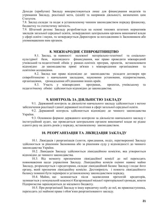 21
Доходи (прибутки) Закладу використовуються лише для фінансування видатків та
утримання Закладу, реалізації мети, (цілей) та напрямків діяльності, визначених цим
Статутом.
7.8. Заклад складає та подає в установленому чинним законодавством порядку фінансову,
бюджетну та статистичну звітність.
7.9. Штатний розпис Закладу розробляється на основі типових штатних нормативів
закладів загальної середньої освіти, затверджених центральним органом виконавчої влади
у сфері освіти і науки, та затверджується Директором за погодженням із Засновником або
уповноваженим ним органом.
8. МІЖНАРОДНЕ СПІВРОБІТНИЦТВО
8.1. Заклад, за наявності належної матеріально-технічної та соціально-
культурної бази, відповідного фінансування, має право проводити міжнародний
учнівський та педагогічний обмін у рамках освітніх програм, проектів, встановлювати
відповідно до законодавства прямі зв'язки з міжнародними організаціями та
освітніми асоціаціями.
8.2. Заклад має право відповідно до законодавства укладати договори про
співробітництво з навчальним закладами, науковими установами, підприємствами,
організаціями, громадськими об'єднаннями інших країн.
8.3. Участь у міжнародних програмах, проектах, учнівському та
педагогічному обміні здійснюється відповідно до законодавства.
9. КОНТРОЛЬ ЗА ДІЯЛЬНІСТЮ ЗАКЛАДУ
9.1. Державний контроль за діяльністю навчального закладу здійснюється з метою
забезпечення реалізації єдиної державної політики в сфері загальної середньої освіти.
9.2. Державний контроль здійснюється відповідно до чинного законодавства
України.
9.3. Основною формою державного контролю за діяльністю навчального закладу є
інституційний аудит, що проводиться центральним органом виконавчої влади не рідше
одного разу на десять років у порядку, встановленому законодавством.
10. РЕОРГАНІЗАЦІЯ ТА ЛІКВІДАЦІЯ ЗАКЛАДУ
10.1. Ліквідація і реорганізація (злиття, приєднання, поділ, перетворення) Закладу
здійснюється за рішенням Засновника або за рішенням суду у відповідності до чинного
законодавства України.
10.2. Ліквідація Закладу здійснюється ліквідаційною комісією, яка утворюється
відповідно до чинного законодавства.
10.3. Від моменту призначення ліквідаційної комісії до неї переходять
повноваження щодо управління Закладу. Ліквідаційна комісія оцінює наявне майно
Закладу, розраховується з кредиторами, складає ліквідаційний баланс Закладу і подає його
органу, який призначив ліквідаційну комісію. Достовірність і повнота ліквідаційного
балансу повинні бути перевірені в установленому законодавством порядку.
10.4. Майно, що залишається після задоволення претензій кредиторів,
залишається у комунальній власності Кагарлицької міської територіальної громади, кошти
Підприємства зараховуються до місцевого бюджету.
10.5. При реорганізації Закладу в іншу юридичну особу до неї, як правонаступника,
переходять усі майнові права і обов’язки реорганізованого закладу.
 