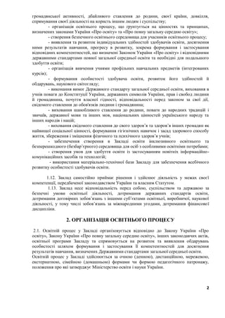 2
громадянської активності, дбайливого ставлення до родини, своєї країни, довкілля,
спрямування своєї діяльності на користь іншим людям і суспільству;
- організація освітнього процесу, що ґрунтується на цінностях та принципах,
визначених законами України «Про освіту» та «Про повну загальну середню освіту»;
- створення безпечного освітнього середовища для учасників освітнього процесу;
- виявлення та розвиток індивідуальних здібностей здобувачів освіти, досягнення
ними результатів навчання, прогресу в розвитку, зокрема формування і застосування
відповідних компетентностей, що визначені Законом України «Про освіту» і відповідними
державними стандартами повної загальної середньої освіти та необхідні для подальшого
здобуття освіти;
- організація вивчення учнями профільних навчальних предметів (інтегрованих
курсів);
- формування особистості здобувача освіти, розвиток його здібностей й
обдарувань, наукового світогляду;
- виконання вимог Державного стандарту загальної середньої освіти, виховання в
учнів поваги до Конституції України, державних символів України, прав і свобод людини
й громадянина, почуття власної гідності, відповідальності перед законом за свої дії,
свідомого ставлення до обов'язків людини і громадянина;
- виховання шанобливого ставлення до родини, поваги до народних традицій і
звичаїв, державної мови та інших мов, національних цінностей українського народу та
інших народів і націй;
- виховання свідомого ставлення до свого здоров’я та здоров’я інших громадян як
найвищої соціальної цінності, формування гігієнічних навичок і засад здорового способу
життя, збереження і зміцнення фізичного та психічного здоров’я учнів;
- забезпечення створення в Закладі освіти інклюзивного освітнього та
безперешкодного (безбар’єрного) середовища для осіб з особливими освітніми потребами;
- створення умов для здобуття освіти із застосуванням новітніх інформаційно-
комунікаційних засобів та технологій;
- використання матеріально-технічної бази Закладу для забезпечення всебічного
розвитку особистості здобувачів освіти.
1.12. Заклад самостійно приймає рішення і здійснює діяльність у межах своєї
компетенції, передбаченої законодавством України та власним Статутом.
1.13. Заклад несе відповідальність перед собою, суспільством та державою за
безпечні умови освітньої діяльності, дотримання державних стандартів освіти,
дотримання договірних зобов’язань з іншими суб’єктами освітньої, виробничої, наукової
діяльності, у тому числі зобов’язань за міжнародними угодами, дотримання фінансової
дисципліни.
2. ОРГАНІЗАЦІЯ ОСВІТНЬОГО ПРОЦЕСУ
2.1. Освітній процес у Закладі організовується відповідно до Закону України «Про
освіту», Закону України «Про повну загальну середню освіту», інших законодавчих актів,
освітньої програми Закладу та спрямовується на розвиток та виявлення обдарувань
особистості шляхом формування і застосування її компетентностей для досягнення
результатів навчання, визначених Державними стандартами загальної середньої освіти.
Освітній процес у Закладі здійснюється за очною (денною), дистанційною, мережевою,
екстернатною, сімейною (домашньою) формами чи формою педагогічного патронажу,
положення про які затверджує Міністерство освіти і науки України.
 