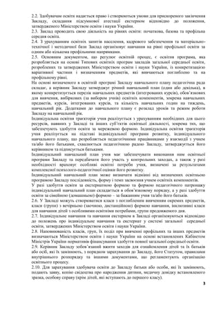 3
2.2. Здобувачам освіти надається право і створюються умови для прискореного закінчення
Закладу, складання підсумкової атестації екстерном відповідно до положення,
затвердженого Міністерством освіти і науки України.
2.3. Заклад проводить свою діяльність на рівнях освіти: початкова, базова та профільна
середня освіта.
2.4. З урахуванням освітніх запитів населення, кадрового забезпечення та матеріально-
технічної і методичної бази Заклад організовує навчання на рівні профільної освіти за
одним або кількома профільними напрямками.
2.5. Основним документом, що регулює освітній процес, є освітня програма, яка
розробляється на основі Типових освітніх програм закладів загальної середньої освіти,
розроблених та затверджених Міністерством освіти і науки України, із конкретизацією
варіативної частини і визначенням предметів, які вивчаються поглиблено та на
профільному рівні.
На основі визначеного в освітній програмі Закладу навчального плану педагогічна рада
складає, а керівник Закладу затверджує річний навчальний план (один або декілька), в
якому конкретизується перелік навчальних предметів (інтегрованих курсів), обов’язкових
для вивчення, вибіркових (за вибором учнів) освітніх компонентів, зокрема навчальних
предметів, курсів, інтегрованих курсів, та кількість навчальних годин на тиждень,
навчальний рік. Додатками до навчального плану є розклад уроків та режим роботи
Закладу на навчальний рік.
Індивідуальна освітня траєкторія учня реалізується з урахуванням необхідних для цього
ресурсів, наявних у Закладі та інших суб’єктів освітньої діяльності, зокрема тих, що
забезпечують здобуття освіти за мережевою формою. Індивідуальна освітня траєкторія
учня реалізується на підставі індивідуальної програми розвитку, індивідуального
навчального плану, що розробляється педагогічними працівниками у взаємодії з учнем
та/або його батьками, схвалюється педагогічною радою Закладу, затверджується його
керівником та підписується батьками.
Індивідуальний навчальний план учня має забезпечувати виконання ним освітньої
програми Закладу та передбачати його участь у контрольних заходах, а також у разі
необхідності враховує особливі освітні потреби учня, визначені за результатами
комплексної психолого-педагогічної оцінки його розвитку.
Індивідуальний навчальний план може визначати відмінні від визначених освітньою
програмою Закладу послідовність, форму і темп засвоєння учнем освітніх компонентів.
У разі здобуття освіти за екстернатною формою та формою педагогічного патронажу
індивідуальний навчальний план складається в обов’язковому порядку, а у разі здобуття
освіти за сімейною (домашньою) формою – за бажанням учня та/або його батьків.
2.6. У Закладі можуть створюватися класи з поглибленим вивченням окремих предметів,
класи (групи) з вечірньою (заочною, дистанційною) формою навчання, інклюзивні класи
для навчання дітей з особливими освітніми потребами, групи продовженого дня.
2.7. Індивідуальне навчання та навчання екстерном в Закладі організовуються відповідно
до положень про індивідуальне навчання та екстернат у системі загальної середньої
освіти, затверджених Міністерством освіти і науки України.
2.8. Наповнюваність класів, груп, їх поділ при вивченні профільних та інших предметів
визначаються Міністерством освіти і науки України на основі встановлених Кабінетом
Міністрів України нормативів фінансування здобуття повної загальної середньої освіти.
2.9. Керівник Закладу зобов’язаний вжити заходів для ознайомлення дітей та їх батьків
або осіб, які їх замінюють, з порядком зарахування до Закладу, його Статутом, правилами
внутрішнього розпорядку та іншими документами, що регламентують організацію
освітнього процесу.
2.10. Для зарахування здобувача освіти до Закладу батьки або особи, які їх замінюють,
подають заяву, копію свідоцтва про народження дитини, медичну довідку встановленого
зразка, особову справу (крім дітей, які вступають до першого класу).
 