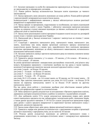 4
2.11. Іноземні громадяни та особи без громадянства зараховуються до Закладу відповідно
до законодавства та міжнародних договорів.
2.12. Режим роботи Закладу встановлюється Закладом освіти відповідно до чинного
законодавства .
2.13. Заклад проводить свою діяльність відповідно до плану роботи. Плани роботи (річний
і перспективний) затверджуються педагогічною радою.
Індивідуалізація і диференціація навчання у закладі забезпечуються шляхом реалізації
інваріантної та варіативної частин.
2.14. Заклад працює за програмами, підручниками та посібниками, що мають відповідний
гриф Міністерства освіти і науки України, і забезпечує виконання навчально-виховних
завдань на кожному ступені навчання відповідно до вікових особливостей та природних
здібностей дітей та запитів батьків.
2.15. Заклад може реалізовувати освітні програми й надавати платні послуги на договірній
основі згідно з чинним законодавством України.
2.16. Навчальний рік у Закладі починається 1 вересня і закінчується не пізніше 1 липня
наступного року.
2.17. Структура і тривалість навчального року, навчального тижня, навчального дня,
занять, відпочинку між ними, форми організації освітнього процесу визначаються
педагогічною радою Закладу у межах часу, передбаченого його освітньою програмою
(освітніми програмами), відповідно до обсягу навчального навантаження, встановленого
відповідним навчальним планом.
2.18. Загальна тривалість канікул протягом навчального року не повинна становити менше
як 30 календарних днів.
2.19. Тривалість уроків становить: у 1-х класах – 35 хвилин, у 2-4-х класах – 40 хвилин, у
5-11 (12)-х класах – 45 хвилин.
За умови організації навчання з використання дистанційних технологій, учні різного віку
можуть безперервно працювати з технічними засобами під час уроку в часові терміни,
визначені Санітарним регламентом закладів загальної середньої освіти, а саме:
для учнів 1 класів – не більше 10 хвилин;
для учнів 2 – 4 класів – не більше 15 хвилин;
для учнів 5 – 7 класів – не більше 20 хвилин;
для учнів 8 – 9 класів – 20 – 25 хвилин;
для учнів 10-11 (12) класів – на 1-й годині занять до 30 хвилин, на 2-й годині занять – 20
хвилин. При здвоєних навчальних заняттях для учнів 10-11(12) класів – не більше 25-30
хвилин на першому навчальному занятті та не більше 15-20 хвилин на другому
навчальному занятті.
Під час уроку після роботи з технічними засобами учні обов’язково повинні робити
вправи для профілактики зорової та статичної втоми.
2.20. Зміна тривалості уроків допускається за погодженням з Органом управління освітою,
державною санітарно-епідеміологічною службою та комісією з надзвичайних ситуацій.
2.21. Для здобувачів освіти 5-9-х класів допускається проведення підряд двох уроків
одного навчального предмета під час лабораторних і контрольних робіт, написання творів,
а також уроків трудового навчання. У 10-11(12)-х класах допускається проведення підряд
двох уроків з одного предмета інваріантної та варіативної частини навчального плану і
профільних дисциплін (предметів).
2.22. Заклад може обрати інші, крім уроку, форми організації освітнього процесу.
2.23. Тривалість перерв між уроками встановлюється з урахуванням потреби в організації
активного відпочинку і харчування учнів, але не менш як 10 хвилин.
2.24. Розклад уроків складається відповідно до робочого навчального плану з
дотриманням педагогічних та санітарно-гігієнічних вимог і затверджується керівником
Закладу.
 