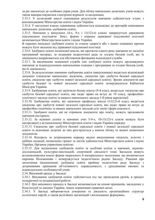 6
за рік заносяться до особових справ учнів. Для обліку навчальних досягнень учнів можуть
також використовуватися електронні журнали та щоденники.
2.33.3. У початковій школі оцінювання результатів навчання здійснюється згідно з
рекомендаціями Міністерства освіти і науки України.
2.33.4. У наступних класах оцінювання здійснюється відповідно до критеріїв оцінювання
навчальних досягнень здобувачів освіти.
2.33.5. Навчання у випускних (4-х, 9-х і 11(12)-х) класах завершується державною
підсумковою атестацією. Зміст, форма і порядок державної підсумкової атестації
визначаються Міністерством освіти і науки України.
В окремих випадках здобувачі освіти за станом здоров’я або з інших поважних причин
можуть бути звільнені від державної підсумкової атестації.
2.33.6. Здобувачі освіти початкової школи, які протягом одного року навчання не засвоїли
програмний матеріал, за поданням педагогічної ради та згодою батьків (осіб, які їх
замінюють) направляються для обстеження фахівцями відповідної служби.
2.33.7. За висновками зазначеної служби такі здобувачі освіти можуть продовжувати
навчання за індивідуальними навчальними планами і програмами за згодою батьків (осіб,
які їх замінюють).
2.33.8. За результатами навчання здобувачам освіти (випускникам) видається відповідний
документ (свідоцтво навчальних досягнень, свідоцтво про здобуття базової середньої
освіти, свідоцтво про здобуття повної загальної середньої освіти). Зразки документів про
здобуття базової та повної загальної середньої освіти затверджуються Кабінетом
Міністрів України.
2.33.9. Здобувачам освіти, які закінчили базову школу (9-й клас), видається свідоцтво про
здобуття базової середньої освіти, яке надає право на вступ до 10 класу, професійно-
технічного закладу освіти та вищого навчального закладу I-II рівня акредитації.
2.33.10. Здобувачам освіти, які закінчили профільну школу (11(12)-й клас), видається
свідоцтво про здобуття повної загальної середньої освіти, яке надає право на вступ до
професійно-технічних та вищих навчальних закладів усіх типів і форм власності.
2.33.11. Здобувачі освіти, які не отримали документи про освіту, можуть продовжити
навчання екстерном.
2.33.12. За відмінні успіхи в навчанні учні 5-8-х, 10-11(12)-х класів можуть бути
нагороджені у встановленому Міністерством освіти і науки України порядку.
2.33.13. Свідоцтва про здобуття базової середньої освіти і повної загальної середньої
освіти та відповідні додатки до них реєструються у книгах обліку та видачі зазначених
документів.
2.33.14. Контроль за дотриманням порядку видачі випускникам свідоцтв, золотих і
срібних медалей, похвальних грамот та листів здійснюється Міністерством освіти і науки
України, Органом управління освітою.
2.33.15. Для відзначення здобувачів освіти за особливі успіхи в навчанні, науково-
дослідницькій, культурно-мистецькій, спортивній діяльності тощо Закладом можуть
встановлюватися власні форми морального й матеріального заохочення, що визначається
окремим Положенням і затверджується педагогічною радою Закладу. Рішення про
заохочення (відзначення) здобувача освіти приймає педагогічна рада Закладу з
дотриманням принципів об’єктивності, справедливості, з урахуванням вікових та
індивідуальних особливостей учнів.
2.34. Виховний процес у Закладі:
2.34.1. Виховання здобувачів освіти здійснюється під час проведення уроків, в процесі
позаурочної та позашкільної роботи.
2.34.2. Цілі виховного процесу в Закладі визначаються на основі принципів, закладених у
Конституції та законах України, інших нормативно-правових актах.
2.34.3. У Закладі забороняється утворення та діяльність організаційних структур
політичних партій, а також релігійних організацій і воєнізованих формувань.
 