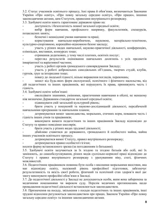 8
3.2. Статус учасників освітнього процесу, їхні права й обов’язки, визначаються Законами
України «Про освіту», «Про повну загальну середню освіту», «Про працю», іншими
законодавчими актами, цим Статутом, правилами внутрішнього розпорядку.
3.3. Здобувачі освіти мають гарантоване державою право на:
- доступність і безоплатність повної загальної середньої освіти;
- вибір форм навчання, профільного напрямку, факультативів, спецкурсів,
позакласних занять;
- безпечні і нешкідливі умови навчання та праці;
- користування навчально-виробничою, науковою, матеріально-технічною,
культурно-спортивною, корекційно-відновною базою закладу;
- участь у різних видах навчальної, науково-практичної діяльності, конференціях,
олімпіадах, виставках, конкурсах тощо;
- отримання додаткових, у тому числі платних, освітніх послуг;
- перегляд результатів оцінювання навчальних досягнень з усіх предметів
інваріантної та варіативної частини;
- участь у роботі органів громадського самоврядування Закладу;
- участь у роботі добровільних самодіяльних об’єднань, творчих студій, клубів,
гуртків, груп за інтересами тощо;
- повагу до людської гідності, вільне вираження поглядів, переконань;
- захист від будь-яких форм експлуатації, психічного і фізичного насильства, від
дій педагогічних та інших працівників, які порушують їх права, принижують честь і
гідність.
3.4. Здобувачі освіти зобов’язані:
- оволодівати знаннями, уміннями, практичними навичками в обсязі, не меншому
ніж визначено Державним стандартом загальної середньої освіти;
- підвищувати свій загальний культурний рівень;
- брати участь у пошуковій та науково-дослідницькій діяльності, передбаченій
навчальними програмами та навчальним планом;
- дотримуватися вимог законодавства, моральних, етичних норм, поважати честь і
гідність інших учнів та працівників;
- виконувати вимоги педагогічних та інших працівників Закладу відповідно до
Статуту та правил поведінки школярів;
- брати участь у різних видах трудової діяльності;
- дбайливо ставитися до державного, громадського й особистого майна, майна
інших учасників освітнього процесу;
- дотримуватися вимог Статуту, правил внутрішнього розпорядку;
- дотримуватися правил особистої гігієни;
носити форму встановленого зразка (за погодженням із батьками).
3.5. Здобувачі освіти залучаються за їх згодою та згодою батьків або осіб, які їх
замінюють, до самообслуговування, різних видів суспільно-корисної праці відповідно до
Статуту і правил внутрішнього розпорядку з урахуванням віку, статі, фізичних
можливостей.
3.6. Педагогічним працівником повинна бути особа з високими моральними якостями, яка
має відповідну освіту, належний рівень професійної підготовки, забезпечує
результативність та якість своєї роботи, фізичний та психічний стан здоров’я якої дає
змогу виконувати професійні обов’язки в Закладі.
3.7. До педагогічної діяльності у Закладі не допускаються особи, яким вона заборонена за
медичними показаннями чи вироком суду. Перелік медичних протипоказань щодо
провадження педагогічної діяльності встановлюється законодавством.
3.8. Призначення на посаду, звільнення з посади педагогічних та інших працівників, інші
трудові відносини регулюються законодавством про працю, Законом України «Про повну
загальну середню освіту» та іншими законодавчими актами.
 