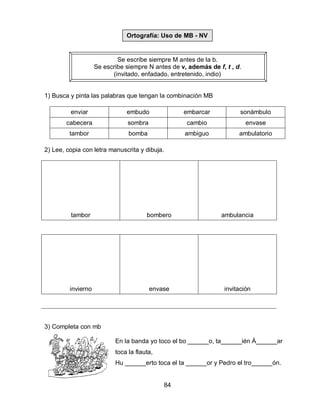 84
Se escribe siempre M antes de la b.
Se escribe siempre N antes de v, además de f, t , d.
(invitado, enfadado, entretenido, indio)
1) Busca y pinta las palabras que tengan la combinación MB
enviar embudo embarcar sonámbulo
cabecera sombra cambio envase
tambor bomba ambiguo ambulatorio
2) Lee, copia con letra manuscrita y dibuja.
tambor bombero ambulancia
invierno envase invitación
3) Completa con mb
En la banda yo toco el bo ______o, ta______ién Á______ar
toca la flauta,
Hu ______erto toca el ta ______or y Pedro el tro______ón.
Ortografía: Uso de MB - NV
 