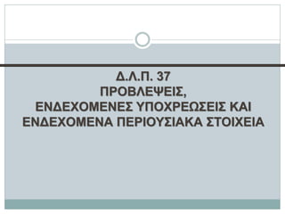 Δ.Λ.Π. 37
ΠΡΟΒΛΕΨΕΙΣ,
ΕΝΔΕΧΟΜΕΝΕΣ ΥΠΟΧΡΕΩΣΕΙΣ ΚΑΙ
ΕΝΔΕΧΟΜΕΝΑ ΠΕΡΙΟΥΣΙΑΚΑ ΣΤΟΙΧΕΙΑ
 