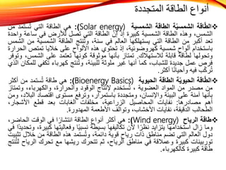 
‫اقة‬ّ‫ط‬‫ال‬
‫ة‬ّ‫ي‬‫الشمس‬
‫الطاقة‬
‫الشمسية‬
Solar energy)
)
:
‫هي‬
‫الطاقة‬
‫التي‬
‫مد‬َ‫ت‬‫س‬ُ‫ت‬
‫من‬
،‫الشمس‬
‫وهذه‬
‫الطاقة‬
‫الشمسية‬
‫كبيرة‬
‫إذ‬
‫إن‬
‫الطاقة‬
‫التي‬
‫تصل‬
‫لألرض‬
‫في‬
‫س‬
‫اعة‬
‫واحدة‬
‫تعد‬
‫أكبر‬
‫من‬
‫الطاقة‬
‫التي‬
‫يستهلكها‬
‫العالم‬
‫في‬
،‫سنة‬
‫نتج‬ُ‫ت‬‫و‬
‫الطاقة‬
‫الشمسي‬
‫ة‬
‫من‬
‫الشمس‬
‫باستخدام‬
‫ألواح‬
‫شمسية‬
،‫كهروضوئية‬
‫إذ‬
‫تحتوي‬
‫هذه‬
‫األلواح‬
‫على‬
‫خاليا‬
‫تمتص‬
‫ا‬
‫لحرارة‬
‫وتحولها‬
‫لطاقة‬
‫قابلة‬
‫لالستهالك‬
.
‫تمتاز‬
‫بأنها‬
‫موثوقة‬
‫كونها‬
‫تعتمد‬
‫على‬
‫الشمس‬
،
‫وتوفر‬
‫فرص‬
‫عمل‬
‫جديدة‬
،‫للشباب‬
‫كما‬
‫أنها‬
‫غير‬
‫ملوثة‬
،‫للبيئة‬
‫نتج‬ُ‫ت‬‫و‬
‫كهرباء‬
‫تكف‬
‫ي‬
‫للمكان‬
‫الذي‬
‫ب‬ّ‫ك‬‫ر‬ُ‫ت‬
‫فيه‬
‫ا‬ً‫ن‬‫وأحيا‬
‫أكثر‬
.

‫اقة‬ّ‫ط‬‫ال‬
‫ة‬ّ‫ي‬‫الحيو‬
‫الطاقة‬
‫الحيوية‬
Bioenergy Basics)
)
:
‫هي‬
‫طاقة‬
‫ستمد‬ُ‫ت‬
‫من‬
‫أكثر‬
‫من‬
‫مصدر‬
‫من‬
‫المواد‬
‫العضوية‬
،
‫ستخدم‬ُ‫ت‬
‫إلنتاج‬
‫الوقود‬
،‫والحرارة‬
،‫والكهرباء‬
‫وت‬
‫متاز‬
‫بأنها‬
‫آمنة‬
‫على‬
‫البيئة‬
،‫واإلنسان‬
‫ومتجددة‬
،‫باستمرار‬
‫وترفع‬
‫مستوى‬
‫اقتصاد‬
‫ا‬
،‫لبالد‬
‫ومن‬
‫أهم‬
‫مصادرها‬
:
‫نفايات‬
‫المحاصيل‬
،‫الزراعية‬
‫مخلفات‬
‫الغابات‬
‫بعد‬
‫قطع‬
،‫األشجار‬
‫الطحالب‬
،‫الدقيقة‬
‫نفايات‬
،‫األخشاب‬
‫وتوالف‬
‫األطعمة‬
‫المهدورة‬
.

‫طاقة‬
‫الرياح‬
Wind energy)
)
:
‫هي‬
‫أكثر‬
‫أنواع‬
‫الطاقة‬
‫ا‬ً‫انتشار‬
‫في‬
‫الوقت‬
‫الحاض‬
،‫ر‬
‫وما‬
‫زال‬
‫استخدامها‬
‫يتزايد‬
‫ا‬ ً‫نظر‬
‫ألن‬
‫تكاليفها‬
‫بسيطة‬
‫ا‬ً‫ي‬‫نسب‬
‫وفعاليتها‬
‫ك‬
،‫بيرة‬
‫ًا‬‫د‬‫وتحدي‬
‫في‬
‫دول‬
‫العالم‬
‫التي‬
‫تضم‬
‫مناطق‬
‫ذات‬
‫رياح‬
‫قوية‬
،‫دائمة‬
‫ستمد‬ُ‫ت‬‫و‬
‫هذه‬
‫الطاقة‬
‫من‬
‫خالل‬
‫تثبيت‬
‫توربينات‬
‫كبيرة‬
‫وعمالقة‬
‫في‬
‫مناطق‬
،‫الرياح‬
‫ثم‬
‫تتحرك‬
‫ريشها‬
‫مع‬
‫تحرك‬
‫الر‬
‫ياح‬
‫نتج‬ُ‫ت‬‫ل‬
‫طاقة‬
‫كبيرة‬
‫كالكهرباء‬
.
‫المتجددة‬ ‫الطاقة‬ ‫أنواع‬
 