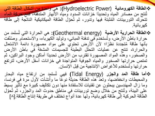 
‫الطاقة‬
‫الكهرومائية‬
Hydroelectric Power)
)
:
‫هي‬
‫واحدة‬
‫من‬
‫أشكال‬
‫الطاقة‬
‫التي‬
‫نتج‬ُ‫ت‬
‫من‬
‫مصادر‬
‫المياه‬
‫ًا‬‫د‬‫وتحدي‬
‫خزانات‬
‫السدود‬
‫ومياه‬
‫األنهار‬
،‫المتدفقة‬
‫فمع‬
‫ح‬
‫ركة‬
‫الماء‬
‫تتحرك‬
‫التوربينات‬
‫ثبتة‬ُ‫م‬‫ال‬
‫فيها‬
،‫وتدور‬
‫ثم‬
‫ل‬ ّ‫حو‬ُ‫ت‬
‫الطاقة‬
‫الميكانيكية‬
‫ا‬
‫لناتجة‬
‫إلى‬
‫طاقة‬
‫كهربائية‬
.

‫الطاقة‬
‫الحرارية‬
‫األرضية‬
Geothermal energy)
)
:
‫هي‬
‫الحرارة‬
‫التي‬
‫مد‬َ‫ت‬‫س‬ُ‫ت‬
‫من‬
‫حرارة‬
‫باطن‬
،‫األرض‬
‫ستخدم‬ُ‫ت‬‫و‬
‫في‬
‫تدفئة‬
،‫المباني‬
‫وتوليد‬
،‫الكهرباء‬
‫واالست‬
‫حمام‬
.
‫فت‬ّ‫ن‬ُ‫ص‬‫و‬
‫بأنها‬
‫طاقة‬
‫تجددة‬ُ‫م‬
‫ا؛‬ً‫نظر‬
‫ألن‬
‫األرض‬
‫تحتوي‬
‫على‬
‫مواد‬
‫مصهورة‬
‫دائمة‬
‫االشتعال‬
،‫والحرارة‬
‫تنتج‬
‫عن‬
‫عمليات‬
‫التحلل‬
‫البطيئة‬
‫للجسيمات‬
‫ة‬ّ‫ع‬‫المش‬
‫في‬
‫باطن‬
‫األ‬
‫رض‬
،‫والصخور‬
‫وهذه‬
‫المواد‬
‫المصهورة‬
‫تقترب‬
‫من‬
‫األرض‬
‫ًا‬‫د‬‫تحدي‬
‫أماكن‬
‫وجود‬
‫البراكين‬
،
‫ثم‬
‫تمتص‬
‫حرارتها‬
‫الصخور‬
‫والمياه‬
‫الجوفية‬
‫المتواجدة‬
‫في‬
‫خزانات‬
‫أسفل‬
،‫األرض‬
‫ل‬
‫ترتفع‬
‫حرارتها‬
‫ستخدم‬ُ‫ت‬‫و‬
‫لألغراض‬
‫اإلنتاجية‬
‫من‬
‫بل‬ِ‫ق‬
‫اإلنسان‬
.

‫أما‬
‫طاقة‬
‫المد‬
‫والجزر‬
Tidal Energy)
)
‫فهي‬
‫ستمد‬ُ‫ت‬
‫من‬
‫ارتفاع‬
‫مياه‬
‫البحار‬
‫والمحيطات‬
،‫وانخفاضها‬
‫وتعد‬
‫هذه‬
‫الطاقة‬
‫حديثة‬
‫ا‬ً‫ع‬‫نو‬
‫ما‬
‫نشأت‬ُ‫وأ‬
‫ألول‬
‫مرة‬
‫في‬
‫ف‬
،‫رنسا‬
‫وما‬
‫زال‬
‫المهندسين‬
‫يبحثون‬
‫عن‬
‫تقنيات‬
‫لالستفادة‬
‫منها‬
‫دون‬
‫تكاليف‬
‫كبيرة‬
‫مع‬
‫تأثير‬
‫بسيط‬
‫على‬
،‫البيئة‬
‫نتج‬ُ‫ت‬‫و‬
‫من‬
‫خالل‬
‫وضع‬
‫توربينات‬
‫في‬
‫مناطق‬
‫حدوث‬
‫المد‬
،‫والجزر‬
‫ث‬
‫م‬
‫ل‬ ّ‫حو‬ُ‫ت‬
‫الطاقة‬
‫الحركية‬
‫إلى‬
‫طاقة‬
،‫كهربائية‬
‫ولها‬
‫عدة‬
‫أنواع‬
‫تختلف‬
‫في‬
‫طريقة‬
‫إنتاج‬
‫الط‬
‫اقة‬
.
[
٨
]
 