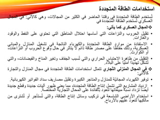 ‫المتجددة‬ ‫الطاقة‬ ‫استخدامات‬
‫ستخدم‬ُ‫ت‬
‫الطاقة‬
‫المتجددة‬
‫في‬
‫وقتنا‬
‫الحاضر‬
‫في‬
‫الكثير‬
‫من‬
،‫المجاالت‬
‫وهي‬
‫كاآلتي‬
:
‫ف‬
‫ي‬
‫المجال‬
‫العسكري‬
‫ستخدم‬ُ‫ت‬
‫الطاقة‬
‫المتجددة‬
‫في‬

‫المجال‬
‫العسكري‬
‫كما‬
‫يأتي‬
:
•
‫تقليل‬
‫الحروب‬
‫والنزاعات‬
‫التي‬
‫أساسها‬
‫احتالل‬
‫المناطق‬
‫التي‬
‫تحتوي‬
‫على‬
‫النفط‬
‫و‬
‫الوقود‬
‫والغازات‬
.
•
‫االستفادة‬
‫من‬
‫موارد‬
‫الطاقة‬
‫المتجددة‬
‫والكهرباء‬
‫الناتجة‬
‫في‬
‫تشغيل‬
‫المنازل‬
‫والمبان‬
‫ي‬
،‫العسكرية‬
‫وذلك‬
‫ا‬ً‫ظ‬‫حفا‬
‫على‬
‫مصدر‬
‫طاقة‬
‫دائم‬
‫ال‬
‫يتأثر‬
‫في‬
‫حال‬
‫وقوع‬
‫الحروب‬
‫أو‬
‫ال‬
،‫نزاعات‬
‫أو‬
‫الكوارث‬
.
•
‫التقليل‬
‫من‬
‫ظاهرة‬
‫االحتباس‬
‫الحراري‬
‫والتي‬
‫سبب‬ُ‫ت‬
‫الجفاف‬
‫وتغير‬
‫المناخ‬
‫والفي‬
،‫ضانات‬
‫والتي‬
‫ل‬ّ‫ك‬‫ش‬ُ‫ت‬
‫ًا‬‫د‬‫تهدي‬
‫ا‬ً‫ي‬‫أمن‬
‫على‬
‫البالد‬
.

‫في‬
‫المجال‬
‫المنزلي‬
‫جاري‬ّ‫ت‬‫ال‬
‫تتمثل‬
‫استخدامات‬
‫الطاقة‬
‫المتجددة‬
‫في‬
‫مجال‬
‫المنازل‬
‫و‬
‫التجارة‬
‫كاآلتي‬
:
•
‫توفير‬
‫الكهرباء‬
‫ّة‬‫ي‬‫المجان‬
‫للمنازل‬
‫والمتاجر‬
‫الكبيرة‬
‫وتقليل‬
‫مصاريف‬
‫سداد‬
‫الف‬
‫واتير‬
‫الكهربائية‬
.
•
‫ازدياد‬
‫المشاريع‬
‫التي‬
‫تشمل‬
‫إنتاج‬
‫الطاقة‬
،‫المتجددة‬
‫مما‬
‫يعني‬
‫ظهور‬
‫آليات‬
‫جديدة‬
‫وق‬
‫طع‬
‫جديدة‬
‫ا‬ً‫ض‬‫أي‬
‫تزداد‬
‫نسبة‬
‫مبيعاتها‬
‫لتعود‬
‫بالفائدة‬
‫على‬
‫المحال‬
‫التجارية‬
‫المختصة‬
.
•
‫استخدام‬
‫األراضي‬
‫الشاسعة‬
‫في‬
‫تركيب‬
‫وسائل‬
‫إنتاج‬
،‫الطاقة‬
‫والتي‬
‫ستأجر‬ُ‫ت‬
‫أو‬
ُ‫ت‬
‫شترى‬
‫من‬
‫مالكيها‬
‫لتعود‬
‫عليهم‬
‫باألرباح‬
.
 