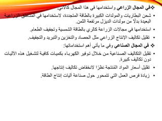 
‫الزراعي‬ ‫المجال‬ ‫في‬
‫كاآلتي‬ ‫المجال‬ ‫هذا‬ ‫في‬ ‫واستخدامها‬
:
•
‫المنااطق‬ ‫في‬ ‫الستخدامها‬ ،‫المتجددة‬ ‫بالطاقة‬ ‫الكبيرة‬ ‫والمولدات‬ ‫البطاريات‬ ‫شحن‬
‫الزراعياة‬
‫الثمن‬ ‫مرتفعة‬ ‫الديزل‬ ‫مولدات‬ ‫من‬ ً
‫بدال‬ ‫البعيدة‬
.
•
‫الطعام‬ ‫وتجفيف‬ ‫الشمسية‬ ‫بالطاقة‬ ‫كالري‬ ‫الزراعة‬ ‫مجاالت‬ ‫في‬ ‫استخدامها‬
.
•
‫والتجف‬ ‫والتبريد‬ ‫والتخزين‬ ‫الحصاد‬ ‫مثل‬ ‫الزراعي‬ ‫اإلنتاج‬ ‫تكاليف‬ ‫تقليل‬
‫يف‬
.

‫الصناعي‬ ‫المجال‬ ‫في‬
‫استخداماتها‬ ‫أهم‬ ‫يأتي‬ ‫ما‬ ‫وفي‬
:
•
‫لتشاغ‬ ‫كافياة‬ ‫بكمياات‬ ‫الكهربااء‬ ‫تاوفير‬ ‫خاالل‬ ‫مان‬ ‫الصاناعية‬ ‫التكاليف‬ ‫تقليل‬
‫اآللياات‬ ‫هاذه‬ ‫يل‬
‫كبيرة‬ ‫تكاليف‬ ‫دون‬
.
•
‫إنتاجها‬ ‫تكاليف‬ ‫النخفاض‬ ‫ا‬ً‫نظر‬ ‫نتجة‬ُ‫م‬‫ال‬ ‫المواد‬ ‫أسعار‬ ‫تقليل‬
.
•
‫الطاقة‬ ‫إنتاج‬ ‫آليات‬ ‫صناعة‬ ‫حول‬ ‫تتمحور‬ ‫التي‬ ‫العمل‬ ‫فرص‬ ‫زيادة‬
.
 