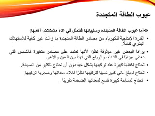 
‫أما‬
‫عيوب‬
‫الطاقة‬
‫المتجددة‬
‫وسلبياتها‬
‫فتتمثل‬
‫في‬
‫عدة‬
،‫مشكالت‬
‫أهمها‬
:
•
‫القدرة‬
‫اإلنتاجية‬
‫للكهرباء‬
‫من‬
‫مصادر‬
‫الطاقة‬
‫المتجددة‬
‫ما‬
‫زالت‬
‫غير‬
‫كافية‬
‫لال‬
‫ستهالك‬
‫البشري‬
ً
‫كامال‬
.
•
‫يراها‬
‫البعض‬
‫غير‬
‫موثوقة‬
‫ا‬ً‫نظر‬
‫ألنها‬
‫تعتمد‬
‫على‬
‫مصادر‬
‫متغيرة‬
‫كالشمس‬
‫ا‬
‫لتي‬
‫تختفي‬
‫ا‬ً‫ي‬‫جزئ‬
‫في‬
،‫الشتاء‬
‫والرياح‬
‫التي‬
‫تهدأ‬
‫بين‬
‫الحين‬
‫واآلخر‬
.
•
‫تحتاج‬
‫لكفاءة‬
‫كبيرة‬
‫عند‬
‫تركيبها‬
‫بشكل‬
‫جيد‬
‫دون‬
‫أن‬
‫تحتاج‬
‫للكثير‬
‫من‬
‫الصيانة‬
.
•
‫تحتاج‬
‫لمبلغ‬
‫مالي‬
‫كبير‬
‫ا‬ً‫ي‬‫نسب‬
‫لتركيبها‬
‫ا‬ً‫نظر‬
‫لغالء‬
‫معداتها‬
‫وصعوب‬
‫ة‬
‫تركيبها‬
.
•
‫تحتاج‬
‫لمساحة‬
‫كبيرة‬
‫تتسع‬
‫لمعداتها‬
‫الضخمة‬
‫ا‬ً‫ب‬‫تقري‬
.
‫المتجددة‬ ‫الطاقة‬ ‫عيوب‬
 