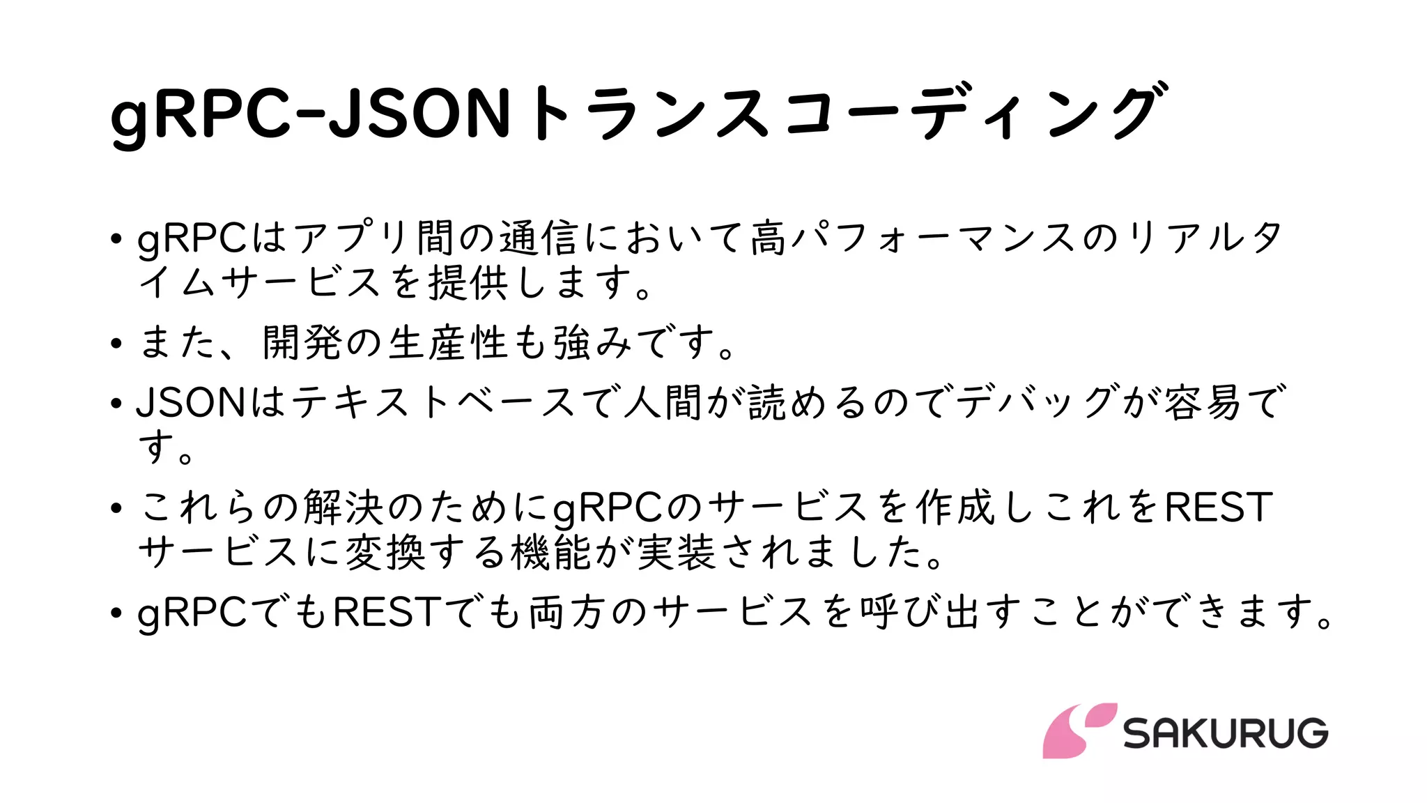 gRPC-JSONトランスコーディング
• gRPCはアプリ間の通信において高パフォーマンスのリアルタ
イムサービスを提供します。
• また、開発の生産性も強みです。
• JSONはテキストベースで人間が読めるのでデバッグが容易で
す。
• これらの解決のためにgRPCのサービスを作成しこれをREST
サービスに変換する機能が実装されました。
• gRPCでもRESTでも両方のサービスを呼び出すことができます。
 