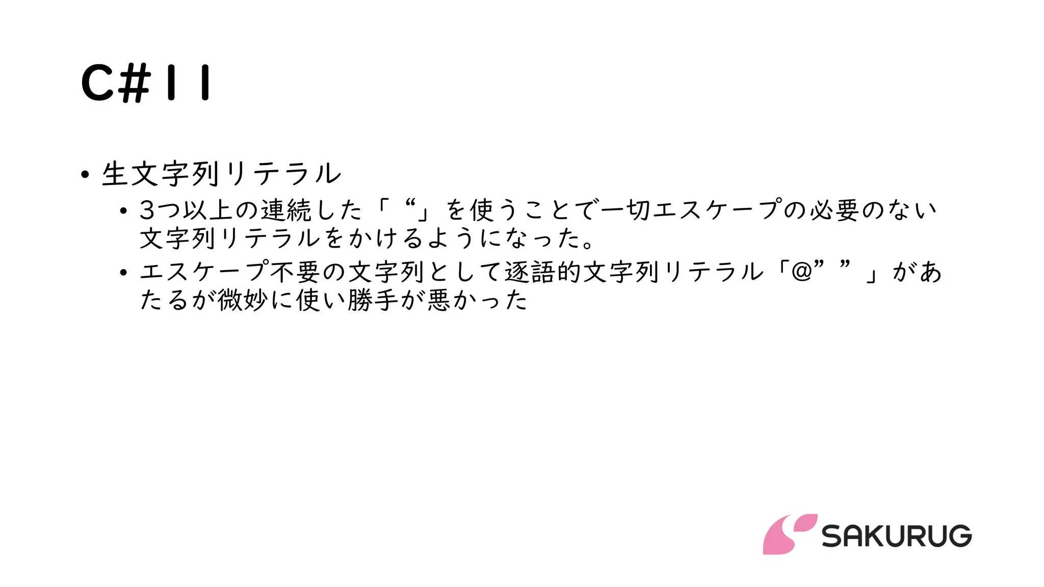 C#11
• 生文字列リテラル
• 3つ以上の連続した「“」を使うことで一切エスケープの必要のない
文字列リテラルをかけるようになった。
• エスケープ不要の文字列として逐語的文字列リテラル「@””」があ
たるが微妙に使い勝手が悪かった
 