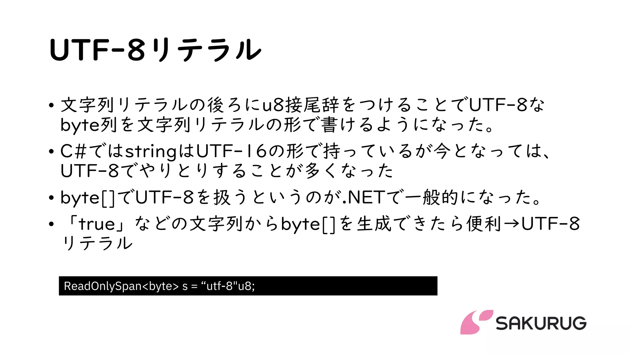 UTF-8リテラル
• 文字列リテラルの後ろにu8接尾辞をつけることでUTF-8な
byte列を文字列リテラルの形で書けるようになった。
• C#ではstringはUTF-16の形で持っているが今となっては、
UTF-8でやりとりすることが多くなった
• byte[]でUTF-8を扱うというのが.NETで一般的になった。
• 「true」などの文字列からbyte[]を生成できたら便利→UTF-8
リテラル
ReadOnlySpan<byte> s = “utf-8"u8;
 
