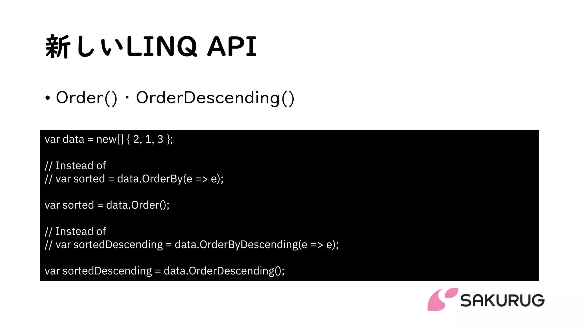 新しいLINQ API
• Order()・OrderDescending()
var data = new[] { 2, 1, 3 };
// Instead of
// var sorted = data.OrderBy(e => e);
var sorted = data.Order();
// Instead of
// var sortedDescending = data.OrderByDescending(e => e);
var sortedDescending = data.OrderDescending();
 