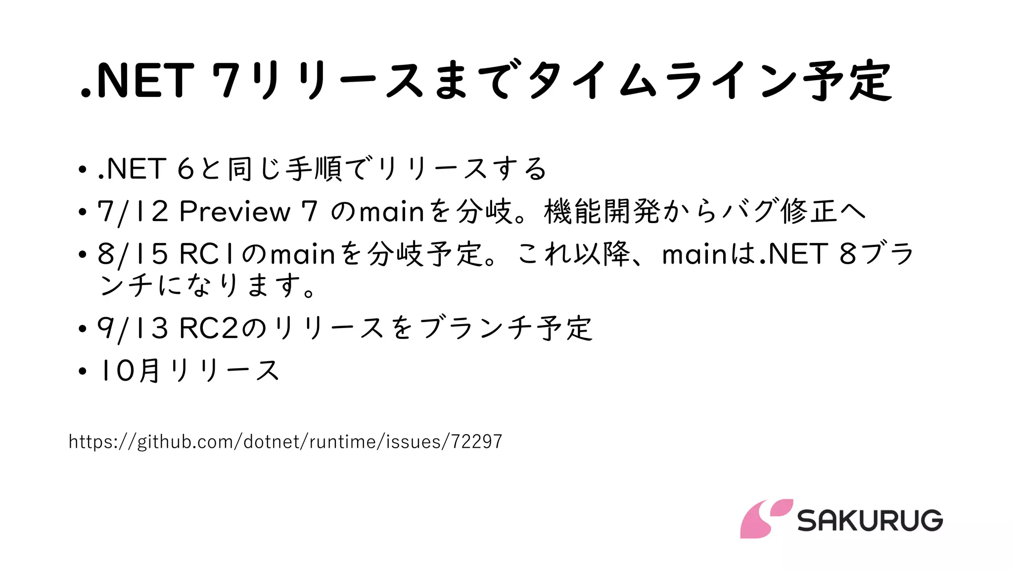 .NET 7リリースまでタイムライン予定
• .NET 6と同じ手順でリリースする
• 7/12 Preview 7 のmainを分岐。機能開発からバグ修正へ
• 8/15 RC1のmainを分岐予定。これ以降、mainは.NET 8ブラ
ンチになります。
• 9/13 RC2のリリースをブランチ予定
• 10月リリース
https://github.com/dotnet/runtime/issues/72297
 