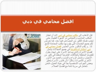 ‫إلى‬ ‫الذهاب‬ ‫قبل‬
‫دبى‬ ‫فى‬ ‫محامى‬ ‫مكتب‬
‫تختار‬ ‫أن‬ ‫البد‬
‫حت‬ ،‫الطيبة‬ ‫الشهرة‬ ‫ذو‬ ‫والمحامي‬ ‫المناسب‬ ‫المكتب‬
‫ى‬
‫هن‬ ،‫بعد‬ ‫فيما‬ ‫المصاعب‬ ‫من‬ ‫الكثير‬ ‫نفسك‬ ‫تجنب‬
‫نعرض‬ ‫ا‬
‫ال‬ ‫المحاماة‬ ‫مكتب‬ ‫بها‬ ‫يقوم‬ ‫التي‬ ‫الخدمات‬ ‫جميع‬ ‫لكم‬
‫تابع‬
‫لنا‬
.
‫الحايس‬ ‫حسن‬ ‫الدكتور‬ ‫يقدم‬ ‫و‬
‫محا‬ ‫افضل‬
‫ف‬ ‫مى‬
‫ى‬
‫دبى‬
‫قانونية‬ ‫استشارات‬
‫يشمل‬ ‫المجاالت‬ ‫جميع‬ ‫في‬
‫حلو‬ ‫إيجاد‬ ‫على‬ ‫األسرة‬ ‫يساعد‬ ‫والذي‬ ‫األسرة‬ ‫قضايا‬
‫ل‬
‫المعقد‬ ‫القانونية‬ ‫بالعالقات‬ ‫المتعلقة‬ ‫للقضايا‬
‫من‬ ‫كثير‬ ‫في‬ ‫ة‬
‫األمور‬ ‫من‬ ‫والعديد‬ ‫والنسب‬ ‫الزواج‬ ‫وتشمل‬ ،‫األحيان‬
‫يتعل‬ ‫األسرة‬ ‫قانون‬ ‫ألن‬ ‫ا‬ً‫ونظر‬ ‫كالميراث‬ ‫األخرى‬
‫ق‬
‫العميل‬ ‫حياة‬ ‫في‬ ‫ًا‬‫د‬‫ج‬ ‫الشخصية‬ ‫الجوانب‬ ‫ببعض‬
‫فنحن‬ ،
‫العمالء‬ ‫قضايا‬ ‫مع‬ ‫تامة‬ ‫سرية‬ ‫في‬ ‫نتعامل‬
.
‫دبي‬ ‫في‬ ‫محامي‬ ‫افضل‬
 