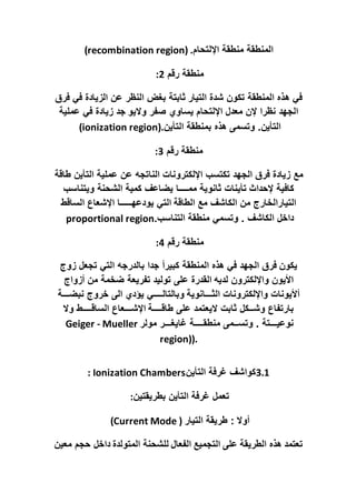‫اإللتحام‬ ‫منطقة‬ ‫المنطقة‬
(recombination region) .
‫رقم‬ ‫منطقة‬
2
:
‫ه‬ ‫في‬
‫التيار‬ ‫شدة‬ ‫تكون‬ ‫المنطقة‬ ‫ذه‬
‫فرق‬ ‫في‬ ‫الزيادة‬ ‫عن‬ ‫النظر‬ ‫بغض‬ ‫ثابتة‬
‫واليو‬ ‫صفر‬ ‫يساوي‬ ‫اإللتحام‬ ‫معدل‬ ‫إلن‬ ‫نظرا‬ ‫الجهد‬
‫عملية‬ ‫في‬ ‫زيادة‬ ‫جد‬
‫التأين‬ ‫بمنطقة‬ ‫هذه‬ ‫وتسمى‬ .‫التأين‬
(ionization region).
‫رقم‬ ‫منطقة‬
3
:
‫مع‬
‫طاق‬ ‫التأين‬ ‫عملية‬ ‫عن‬ ‫الناتجه‬ ‫اإللكترونات‬ ‫تكتسب‬ ‫الجهد‬ ‫فرق‬ ‫زيادة‬
‫ة‬
‫إلحداث‬ ‫كافية‬
‫ويتناسب‬ ‫الشحنة‬ ‫كمية‬ ‫يضاعف‬ ‫ممــــا‬ ‫ثانوية‬ ‫تأينات‬
‫الطاقة‬ ‫مع‬ ‫الكاشف‬ ‫من‬ ‫التيارالخارج‬
‫الساقط‬ ‫اإلشعاع‬ ‫يودعهـــــا‬ ‫التي‬
‫التناسب‬ ‫منطقة‬ ‫وتسمي‬ . ‫الكاشف‬ ‫داخل‬
proportional region.
‫رقم‬ ‫منطقة‬
4
:
‫يكون‬
‫تجعل‬ ‫التي‬ ‫بالدرجه‬ ‫جدا‬ ‫كبيرأ‬ ‫المنطقة‬ ‫هذه‬ ‫في‬ ‫الجهد‬ ‫فرق‬
‫زوج‬
‫لديه‬ ‫واإللكترون‬ ‫األيون‬
‫أزواج‬ ‫من‬ ‫ضخمة‬ ‫تفريعة‬ ‫توليد‬ ‫على‬ ‫القدرة‬
‫الثـــانوية‬ ‫واإللكترونات‬ ‫أأليونات‬
‫نبضـــة‬ ‫خروج‬ ‫الى‬ ‫يؤدي‬ ‫وبالتالــــي‬
‫طاقــــة‬ ‫على‬ ‫اليعتمد‬ ‫ثابت‬ ‫وشــكل‬ ‫بارتفاع‬
‫وال‬ ‫الساقــــط‬ ‫اإلشـــعاع‬
‫مولر‬ ‫غايغـــر‬ ‫منطقــــة‬ ‫وتســمى‬ . ‫نوعيـــتة‬
Geiger - Mueller
region)).
3.1
‫التأين‬ ‫غرفة‬ ‫كواشف‬
: Ionization Chambers
‫بطريقتين‬ ‫التأين‬ ‫غرفة‬ ‫تعمل‬
:
‫التيار‬ ‫طريقة‬ : ‫أوال‬
(Current Mode )
‫المتولدة‬ ‫للشحنة‬ ‫الفعال‬ ‫التجميع‬ ‫على‬ ‫الطريقة‬ ‫هذه‬ ‫تعتمد‬
‫معين‬ ‫حجم‬ ‫داخل‬
 
