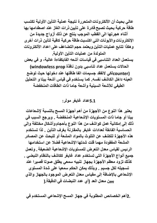 ‫تكتسب‬ ‫األولية‬ ‫التأين‬ ‫عملية‬ ‫نتيجة‬ ‫المتحررة‬ ‫األلكترونات‬ ‫أن‬ ‫بحيث‬ ‫عالي‬
‫طاقة‬
‫بها‬ ‫اصطدامها‬ ‫عند‬ ‫الغاز‬ ‫ذرات‬ ‫تأيين‬ ‫على‬ ‫قادرة‬ ‫تصبح‬ ‫بحيث‬ ‫حركية‬
‫الى‬ ‫هجرتها‬ ‫أثناء‬
‫من‬ ‫جديدة‬ ‫أزواج‬ ‫ذلك‬ ‫عن‬ ‫ينتج‬ ‫الموجب‬ ‫القطب‬
‫اإللكتر‬
‫طاقة‬ ‫اكتسبت‬ ‫التي‬ ‫واأليونات‬ ‫ونات‬
‫أخرى‬ ‫ذرات‬ ‫لتأين‬ ‫كافية‬ ‫حركية‬
‫على‬ ‫التضاعف‬ ‫حجم‬ ‫ويعتمد‬ ‫التأين‬ ‫عمليات‬ ‫تتابع‬ ‫وهكذا‬
‫األلكترونات‬ ‫اعداد‬
‫األولية‬ ‫التأين‬ ‫عمليات‬ ‫من‬ ‫المتولدة‬
.
‫بعض‬ ‫في‬ ‫و‬ ،‫عالية‬ ‫الفابكفاءة‬ ‫أشعه‬ ‫قياسات‬ ‫في‬ ‫التناسبى‬ ‫العداد‬ ‫يستعمل‬
‫الحاالت‬
‫بد‬ ‫تناسبي‬ ‫عداد‬ ‫يستعمل‬
‫نافذة‬ ‫ون‬
(windowless prop
counter)
‫الفا‬ ‫جسيمات‬ ‫التفقد‬ ‫لكي‬
‫توضع‬ ‫حيث‬ ‫دخولها‬ ‫عند‬ ‫طاقتها‬
‫بيتا‬ ‫أشعة‬ ‫قياس‬ ‫في‬ ‫يستخدم‬ ‫كما‬ .‫نفسه‬ ‫الكاشف‬ ‫داخل‬ ‫العينه‬
‫التحليل‬ ‫و‬
‫الطاقات‬ ‫ذات‬ ‫جاما‬ ‫وأشعة‬ ‫السينية‬ ‫لألشعة‬ ‫الطيفي‬
‫المنخفضة‬
5.1
‫مولر‬ ‫غايغر‬ ‫عداد‬
:
‫م‬ ‫األجهزة‬ ‫من‬ ‫النوع‬ ‫هذا‬ ‫يعتبر‬
‫المسح‬ ‫أجهزة‬ ‫أهم‬ ‫ن‬
‫شعاعات‬ِ‫إل‬ ‫بالنسبة‬
‫في‬ ‫السبب‬ ‫ويرجع‬ . ‫المنخفضة‬ ‫اإلشعاعية‬ ‫المستويات‬ ‫ذات‬ ‫جاما‬ ‫أو‬ ‫بيتا‬
‫وإلى‬ ‫مختلفة‬ ‫وأشكال‬ ‫بأحجام‬ ‫النوع‬ ‫هذا‬ ‫من‬ ‫كواشف‬ ‫عمل‬ ‫إمكانية‬ ‫إلى‬ ‫ذلك‬
‫الحساسية‬
‫تستخدم‬ ‫لذا‬ . ‫التأين‬ ‫بغرف‬ ‫بالمقارنة‬ ‫غايغر‬ ‫لعدادات‬ ‫الفائقة‬
‫عن‬ ‫للكشف‬ ‫األجهزة‬ ‫هذه‬
‫المصادر‬ ‫عن‬ ‫للبحث‬ ‫أو‬ ‫المشعة‬ ‫بالمواد‬ ‫التلوث‬
‫شدتها‬ ‫قلت‬ ‫مهما‬ ‫المفقودة‬ ‫المشعة‬
‫استخدامها‬ ‫عن‬ ‫فضال‬ ‫اإلشعاعية‬
‫الضعيفة‬ ‫اإلشعاعية‬ ‫للمستويات‬ ‫التعرض‬ ‫معدل‬ ‫لقياس‬ ‫الرئيس‬
.
‫وتعمل‬
. ‫النبضي‬ ‫بالنظام‬ ‫ككاشف‬ ‫غايغر‬ ‫عداد‬ ‫تستخدم‬ ‫التي‬ ‫األجهزة‬ ‫أنواع‬ ‫جميع‬
‫كذلك‬
‫بجهاز‬ ‫األجهزة‬ ‫معظم‬ ‫تزود‬
‫عند‬ ‫قصيرا‬ ‫صوتا‬ ‫يطلق‬ ‫سمعي‬ ‫تنبيه‬
‫وبذلك‬ . ‫جسيم‬ ‫لكل‬ ‫تسجيله‬
‫المستوى‬ ‫شدة‬ ‫على‬ ‫سمعيا‬ ‫الحكم‬ ‫يمكن‬
‫الموجود‬ ‫التعرض‬ ‫معدل‬ ‫مقياس‬ ‫إلى‬ ‫باإلضافة‬ ‫اإلشعاعي‬
‫والذي‬ ‫بالجهاز‬
‫في‬ ‫النبضات‬ ‫عدد‬ ‫(أي‬ ‫العد‬ ‫معدل‬ ‫يبين‬
‫الدقيقة‬
).
2.
‫المسح‬ ‫جهاز‬ ‫في‬ ‫المطلوبة‬ ‫الخصائص‬ ‫أهم‬
‫في‬ ‫المستخدم‬ ‫اإلشعاعي‬
 