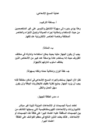 ‫ع‬
‫اإلشعاعي‬ ‫المسح‬ ‫ملية‬
:
‫أ‬
-
‫التركيب‬ ‫بساطة‬
:
‫التشغيل‬ ‫سهولة‬ ‫إلى‬ ‫بدوره‬ ‫يؤدي‬ ‫وهذا‬
‫المتخصصين‬ ‫غير‬ ‫على‬ ‫والتيسير‬
‫وتبديل‬ ‫الصيانة‬ ‫إجراء‬ ‫وإمكانية‬ ‫اإلستخدام‬ ‫حيث‬ ‫من‬
‫والعناصر‬ ‫األجزاء‬
‫عند‬ ‫اإللكترونية‬ ‫العناصر‬ ‫وخاصة‬ ‫المختلفة‬
‫تلفها‬
.
‫ب‬
-
‫المتانة‬
:
‫متينا‬ ‫الجهاز‬ ‫يكون‬ ‫أن‬ ‫يجب‬
‫مختلف‬ ‫في‬ ‫وتداوله‬ ‫استخدامه‬ ‫يمكن‬ ‫بحيث‬
‫حيث‬ ‫الظروف‬
‫الذين‬ ‫األشخاص‬ ‫من‬ ‫كبير‬ ‫عدد‬ ‫بواسطة‬ ‫عادة‬ ‫يستخدم‬ ‫إنه‬
‫لألجهزة‬ ‫تداولهم‬ ‫اسلوب‬ ‫يختلف‬
.
‫جـ‬
-
‫بسهولة‬ ‫ونقله‬ ‫حمله‬ ‫وإمكانية‬ ‫الوزن‬ ‫خفة‬
:
‫في‬ ‫اإلشعاعي‬ ‫المسح‬ ‫إلجراء‬ ‫يستخدم‬ ‫الجهاز‬ ‫ألن‬ ‫نظرا‬
‫فإنه‬ ‫مختلفة‬ ‫أماكن‬
‫الجها‬ ‫يزود‬ ‫أن‬ ‫يجب‬
‫يكون‬ ‫وأن‬ ‫الجافة‬ ‫كالبطاريات‬ ‫خفيف‬ ‫تغذية‬ ‫بمنبع‬ ‫ز‬
‫والنقل‬ ‫الحمل‬ ‫سهل‬
.
‫د‬
-
‫للجهاز‬ ‫الطاقة‬ ‫مدى‬
:
‫تأيينا‬ ‫المؤينة‬ ‫اإلشعاعات‬ ‫أو‬ ‫الجسيمات‬ ‫نسبة‬ ‫تعتمد‬
‫مباشر‬ ‫غير‬
‫من‬ ‫الكاشف‬ ‫يسجلها‬ ‫التي‬ ‫الكهرومغناطيسية‬ ‫واإلشعاعات‬ ‫كالنيوترونات‬
‫بين‬
‫ط‬ ‫على‬ ‫كبيرا‬ ‫اعتمادا‬ ‫عليه‬ ‫الساقطة‬ ‫الجسيمات‬
‫أو‬ ‫الجسيمات‬ ‫هذه‬ ‫اقة‬
‫كذلك‬ . ‫اإلشعاعات‬
‫الطاقة‬ ‫على‬ ‫الكواشف‬ ‫معظم‬ ‫في‬ ‫الناتج‬ ‫التأين‬ ‫يعتمد‬
‫كبيرا‬ ‫اعتمادا‬
.
 