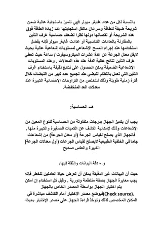 ‫ضمن‬ ‫عالية‬ ‫باستجابة‬ ‫تتميز‬ ‫فهي‬ ‫ميولر‬ ‫غايغر‬ ‫عداد‬ ‫من‬ ‫لكل‬ ‫بالنسبة‬
‫ضيقة‬ ‫شريحة‬
‫فوق‬ ‫الطاقة‬ ‫زيادة‬ ‫عند‬ ‫استجابتها‬ ‫ماتقل‬ ‫وسرعان‬ ‫للطاقة‬
‫دونها‬ ‫نقصانها‬ ‫أو‬ ‫الشريحة‬ ‫هذه‬
‫نظرا‬
‫التأين‬ ‫غرف‬ ‫حساسية‬ ‫لضعف‬
‫ميولر‬ ‫غايغر‬ ‫عدادت‬ ‫أو‬ ‫التناسبية‬ ‫بالعدادات‬ ‫بالمقارنة‬
‫يفضل‬ ‫فإنه‬
‫بحيث‬ ‫عالية‬ ‫إشعاعية‬ ‫لمستويات‬ ‫اإلشعاعي‬ ‫المسح‬ ‫إجراء‬ ‫عند‬ ‫استخدامها‬
‫اليقل‬
‫تعطي‬ ‫حيث‬ ‫ساعة‬ / ‫الميكروسيفرت‬ ‫عشرات‬ ‫عدة‬ ‫عن‬ ‫الجرعة‬ ‫معدل‬
‫عالية‬ ‫نتائج‬ ‫التأين‬ ‫غرف‬
‫و‬ . ‫المعدالت‬ ‫هذه‬ ‫عند‬ ‫الدقة‬
‫المستويات‬ ‫عند‬
‫نتائج‬ ‫على‬ ‫الحصول‬ ‫يمكن‬ ‫الضعيفة‬ ‫اإلشعاعية‬
‫غرف‬ ‫باستخدام‬ ‫دقيقة‬
‫النبضات‬ ‫من‬ ‫كبير‬ ‫عدد‬ ‫تجميع‬ ‫عند‬ ‫النبضي‬ ‫بالنظام‬ ‫تعمل‬ ‫التي‬ ‫التأين‬
‫خالل‬
‫عند‬ ‫الكبيرة‬ ‫اإلحصائية‬ ‫التراوحات‬ ‫من‬ ‫للتخلص‬ ‫وذلك‬ ‫طويلة‬ ‫زمنية‬ ‫فترة‬
‫العد‬ ‫معدالت‬
‫المنخفضة‬
.
‫هـ‬
-
‫الحساسية‬
:
‫أن‬ ‫يجب‬
‫الحساسية‬ ‫من‬ ‫متفاوتة‬ ‫بدرجات‬ ‫الجهاز‬ ‫يتميز‬
‫من‬ ‫المعين‬ ‫للنوع‬
‫منها‬ ‫والكبيرة‬ ‫الصغيرة‬ ‫الكميات‬ ‫عن‬ ‫الكشف‬ ‫إلمكانية‬ ‫وذلك‬ ‫اإلشعاعات‬
.
‫إشعاعات‬ ‫من‬ )‫الجرعة‬ ‫معدل‬ ‫(أو‬ ‫الجرعة‬ ‫لقياس‬ ‫يصلح‬ ‫الذي‬ ‫فالجهاز‬
‫الخلفية‬ ‫في‬ ‫جاما‬
)‫الجرعة‬ ‫معدالت‬ ‫(أول‬ ‫الجرعات‬ ‫لقياس‬ ‫اليصلح‬ ‫الطبيعية‬
‫وا‬ ‫الكبيرة‬
‫لعكس‬
‫صحيح‬
‫و‬
-
‫فيها‬ ‫والثقة‬ ‫البيانات‬ ‫دقة‬
:
‫حياة‬ ‫تعرض‬ ‫أن‬ ‫يمكن‬ ‫الدقيقة‬ ‫غير‬ ‫البيانات‬ ‫أن‬ ‫حيث‬
‫فإنه‬ ‫للخطر‬ ‫العاملين‬
‫إن‬ ‫استخدام‬ ‫كل‬ ‫وقبل‬ . ‫ودورية‬ ‫منتظمة‬ ‫بصفة‬ ‫الجهاز‬ ‫معايرة‬ ‫يجب‬
‫أمكن‬
‫بالجهاز‬ ‫الخاص‬ ‫المصدر‬ ‫بواسطة‬ ‫الجهاز‬ ‫اختبار‬ ‫يتم‬
(Check source).
‫أ‬ ‫اإلختبار‬ ‫مصدر‬ ‫فيوضع‬
‫في‬ ‫مباشرة‬ ‫الكاشف‬ ‫مام‬
‫وتؤخذ‬ ‫لذلك‬ ‫المخصص‬ ‫المكان‬
‫بحيث‬ ‫اإلختبار‬ ‫مصدر‬ ‫على‬ ‫الجهاز‬ ‫قراءة‬
 