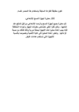 ‫هذا‬ ‫بإستخدام‬ ‫السابقة‬ ‫للقراءة‬ ‫مطابقة‬ ‫تكون‬
‫نفسه‬ ‫المصدر‬
.
‫اإلشعاعي‬ ‫المسح‬ ‫أجهزة‬ ‫معايرة‬ .‫ثالثا‬
:
‫قبل‬ ‫من‬ ‫اإلشعاعي‬ ‫والرصد‬ ‫المسح‬ ‫أجهزة‬ ‫جميع‬ ‫معايرة‬ ‫تتم‬
‫عند‬ ‫المنتج‬
‫نظر‬ ‫ولكن‬ ، ‫إنتاجها‬
‫المختلفة‬ ‫وأجزائه‬ ‫الجهاز‬ ‫مكونات‬ ‫خصائص‬ ‫لتغير‬ ‫ا‬
‫فإنه‬
‫صحة‬ ‫من‬ ‫للتأكد‬ ‫وذلك‬ ‫دورية‬ ‫بصفة‬ ‫األجهزة‬ ‫هذه‬ ‫معايرة‬ ‫إعادة‬ ‫يجب‬
‫وتعتبر‬ . ‫قراءاتها‬
‫بالنسبة‬ ‫وخصوصا‬ ‫األهمية‬ ‫غاية‬ ‫في‬ ‫المعايرة‬ ‫إعادة‬
‫غايغر‬ ‫عدادات‬ ‫تستخدم‬ ‫التي‬ ‫لألجهزة‬
.
 