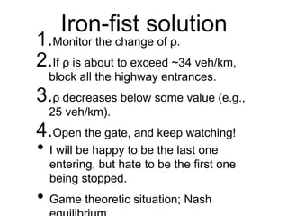 Iron-fist solution
1.Monitor the change of ρ.
2.If ρ is about to exceed ~34 veh/km,
block all the highway entrances.
3.ρ decreases below some value (e.g.,
25 veh/km).
4.Open the gate, and keep watching!
• I will be happy to be the last one
entering, but hate to be the first one
being stopped.
• Game theoretic situation; Nash
 