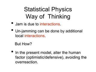 Statistical Physics
Way of Thinking
• Jam is due to interactions.
• Un-jamming can be done by additional
local interactions.
But How?
• In the present model, alter the human
factor (optimistic/defensive), avoiding the
overreaction.
 