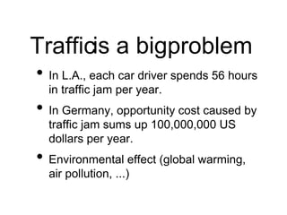 Traffic problem
• In L.A., each car driver spends 56 hours
in traffic jam per year.
• In Germany, opportunity cost caused by
traffic jam sums up 100,000,000 US
dollars per year.
• Environmental effect (global warming,
air pollution, ...)
is a big
 