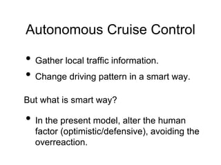 Autonomous Cruise Control
• Gather local traffic information.
• Change driving pattern in a smart way.
But what is smart way?
• In the present model, alter the human
factor (optimistic/defensive), avoiding the
overreaction.
 
