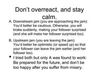Don’t overreact, and stay
calm.
A. Downstream jam (you are approaching the jam):
You’d better be cautious. Otherwise, you will
brake suddenly, making your follower surprised
(and she will make her follower surprised too).
B. Upstream jam (you are leaving the jam):
You’d better be optimistic (or speed up) so that
your follower can leave the jam earlier (and her
follower too).
• I tried both but only A was found to work:
Be prepared for the future, and don’t be
too happy after you suffer from misery.
 