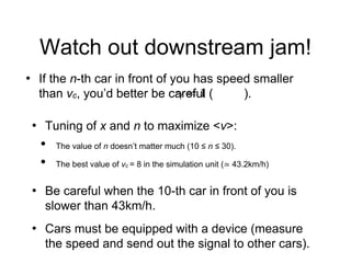 Watch out downstream jam!
• If the n-th car in front of you has speed smaller
than vc, you’d better be careful ( ).
• Tuning of x and n to maximize <v>:
• The value of n doesn’t matter much (10 ≤ n ≤ 30).
• The best value of vc = 8 in the simulation unit (≃ 43.2km/h)
• Be careful when the 10-th car in front of you is
slower than 43km/h.
• Cars must be equipped with a device (measure
the speed and send out the signal to other cars).
 