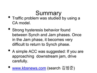 Summary
• Traffic problem was studied by using a
CA model.
• Strong hysteresis behavior found
between Synch and Jam phases. Once
in the Jam phase, it becomes very
difficult to return to Synch phase.
• A simple ACC was suggested: If you are
approaching downstream jam, drive
carefully.
• www.kbsnews.com (search 김범준)
 