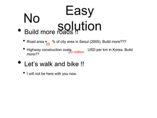 Easy
solution
• Build more roads !!
• Road area ≈ % of city area in Seoul (2005). Build more???
• Highway construction costs USD per km in Korea. Build
more??
• Let’s walk and bike !!
• I will not be here with you now.
22
20 million
No
 