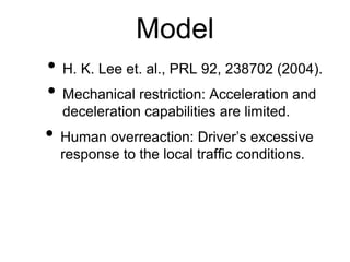 Model
• H. K. Lee et. al., PRL 92, 238702 (2004).
• Mechanical restriction: Acceleration and
deceleration capabilities are limited.
• Human overreaction: Driver’s excessive
response to the local traffic conditions.
 