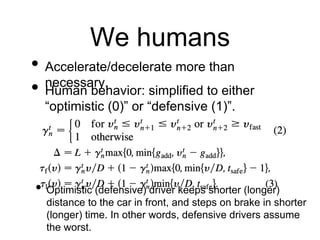 We humans
• Accelerate/decelerate more than
necessary.
• Human behavior: simplified to either
“optimistic (0)” or “defensive (1)”.
• Optimistic (defensive) driver keeps shorter (longer)
distance to the car in front, and steps on brake in shorter
(longer) time. In other words, defensive drivers assume
the worst.
 