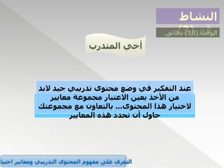 ‫النشاط‬
‫رقم‬
(
3
) ‫الوقت‬
(
10
)
‫دقائق‬
‫المتدرب‬ ‫أخي‬
‫عند‬
‫جي‬ ‫تدريبي‬ ‫محتوى‬ ‫وضع‬ ‫في‬ ‫التفكير‬
‫البد‬ ‫د‬
‫معايير‬ ‫مجموعة‬ ‫االعتبار‬ ‫بعين‬ ‫األخذ‬ ‫من‬
‫المحتوى‬ ‫هذا‬ ‫الختيار‬
...
‫مجموعت‬ ‫مع‬ ‫بالتعاون‬
‫ك‬
‫المعايير‬ ‫هذه‬ ‫تحدد‬ ‫أن‬ ‫حاول‬
‫اختيار‬ ‫ومعايير‬ ‫التدريبي‬ ‫المحتوى‬ ‫مفهوم‬ ‫على‬ ‫التعرف‬
 