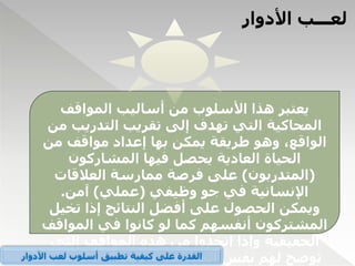 ‫األدوار‬ ‫لعـــب‬
‫المواقف‬ ‫أساليب‬ ‫من‬ ‫األسلوب‬ ‫هذا‬ ‫يعتبر‬
‫التدريب‬ ‫تقريب‬ ‫إلى‬ ‫تهدف‬ ‫التي‬ ‫المحاكية‬
‫من‬
‫من‬ ‫مواقف‬ ‫إعداد‬ ‫بها‬ ‫يمكن‬ ‫طريقة‬ ‫وهو‬ ،‫الواقع‬
‫المشاركون‬ ‫فيها‬ ‫يحصل‬ ‫العادية‬ ‫الحياة‬
(
‫المتدربون‬
)
‫العالقات‬ ‫ممارسة‬ ‫فرصة‬ ‫على‬
‫وظيفي‬ ‫جو‬ ‫في‬ ‫اإلنسانية‬
(
‫عملي‬
)
‫آمن‬
.
‫تخ‬ ‫إذا‬ ‫النتائج‬ ‫أفضل‬ ‫على‬ ‫الحصول‬ ‫ويمكن‬
‫يل‬
‫الموا‬ ‫في‬ ‫كانوا‬ ‫لو‬ ‫كما‬ ‫أنفسهم‬ ‫المشتركون‬
‫قف‬
‫التي‬ ‫المواقف‬ ‫هذه‬ ‫من‬ ‫اتخذوا‬ ‫وإذا‬ ‫الحقيقية‬
‫لو‬ ‫كما‬ ‫واالتجاهات‬ ‫المشاعر‬ ‫نفس‬ ‫لهم‬ ‫توضح‬
‫األدوار‬ ‫لعب‬ ‫أسلوب‬ ‫تطبيق‬ ‫كيفية‬ ‫على‬ ‫القدرة‬
 