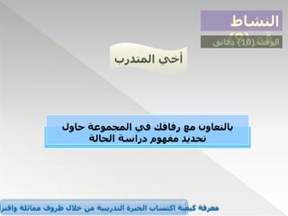 ‫النشاط‬
‫رقم‬
(
9
) ‫الوقت‬
(
10
)
‫دقائق‬
‫المتدرب‬ ‫أخي‬
‫بالتعاون‬
‫حاول‬ ‫المجموعة‬ ‫في‬ ‫رفاقك‬ ‫مع‬
‫الحالة‬ ‫دراسة‬ ‫مفهوم‬ ‫تحديد‬
‫واقترا‬ ‫مماثلة‬ ‫ظروف‬ ‫خالل‬ ‫من‬ ‫التدريبية‬ ‫الخبرة‬ ‫اكتساب‬ ‫كيفية‬ ‫معرفة‬
 