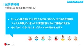 41
技術戦略編
● ミッション達成のために肝となるのは「回すことのできる仮説検証
サイクルの数」これをいかに高速に回せるかで勝負が決まる 
● そのためにやるべきこと、ビジネスとの両立手法は？ 
本当に話したいこと（共通言語になりうること）
＃メルカリロードマップ .
 
