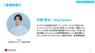6
登壇者紹介
河野 秀治 / Shuji Kawano 
ライブドアの投資銀行部門、ゴールドマン・サックス証券とSBI
ホールディングスによる合弁の投資ファンドを経て、戦略コンサ
ルティング会社である経営共創基盤（IGPI）に入社。その後、起
業を経験。さらにGunosyの経営戦略室長として上場を経験した
のち、2018年7月メルカリ入社。上級執行役員、 経営戦略室長。 
@shuji 
株式会社メルカリ 上級執行役員 
＃メルカリロードマップ .
 