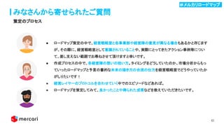 61
みなさんから寄せられたご質問
策定のプロセス
● ロードマップ策定の中で、経営戦略室と各事業部や経営陣の意見が異なる場合もあるかと存じます
が、その際に、経営戦略室として意識されていることや、実際にとってきたアクション事例等につい
て、差し支えない範囲でお尋ねさせて頂けますと幸いです。
● 作成プロセスの中で、各経営陣の想いの拾い方。タイミングをどうしていたのか、市場分析からもっ
ていったロードマップと予言の書的な未来の描き方の合流の仕方を経営戦略室でどうやっていたか
がしりたいです！
● 経営レイヤーのプロトコルを合わせていく中でのエピソードなどあれば。
● ロードマップを策定してみて、良かったことや得られた成果などを教えていただきたいです。
＃メルカリロードマップ .
 