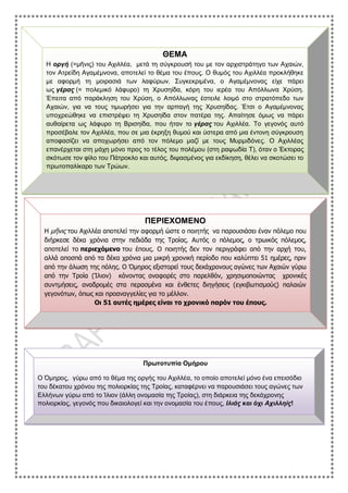 ΘΕΜΑ
Η οργή (=μῆνις) του Αχιλλέα, μετά τη σύγκρουσή του με τον αρχιστράτηγο των Αχαιών,
τον Ατρείδη Αγαμέμνονα, αποτελεί το θέμα του έπους. Ο θυμός του Αχιλλέα προκλήθηκε
με αφορμή τη μοιρασιά των λαφύρων. Συγκεκριμένα, ο Αγαμέμνονας είχε πάρει
ως γέρας (= πολεμικό λάφυρο) τη Χρυσηίδα, κόρη του ιερέα του Απόλλωνα Χρύση.
Έπειτα από παράκληση του Χρύση, ο Απόλλωνας έστειλε λοιμό στο στρατόπεδο των
Αχαιών, για να τους τιμωρήσει για την αρπαγή της Χρυσηίδας. Έτσι ο Αγαμέμνονας
υποχρεώθηκε να επιστρέψει τη Χρυσηίδα στον πατέρα της. Απαίτησε όμως να πάρει
αυθαίρετα ως λάφυρο τη Βρισηίδα, που ήταν το γέρας του Αχιλλέα. Το γεγονός αυτό
προσέβαλε τον Αχιλλέα, που σε μια έκρηξη θυμού και ύστερα από μια έντονη σύγκρουση
αποφασίζει να αποχωρήσει από τον πόλεμο μαζί με τους Μυρμιδόνες. Ο Αχιλλέας
επανέρχεται στη μάχη μόνο προς το τέλος του πολέμου (στη ραψωδία Τ), όταν ο Έκτορας
σκότωσε τον φίλο του Πάτροκλο και αυτός, διψασμένος για εκδίκηση, θέλει να σκοτώσει το
πρωτοπαλίκαρο των Τρώων.
ΠΕΡΙΕΧΟΜΕΝΟ
Η μῆνις του Αχιλλέα αποτελεί την αφορμή ώστε ο ποιητής να παρουσιάσει έναν πόλεμο που
διήρκεσε δέκα χρόνια στην πεδιάδα της Τροίας. Αυτός ο πόλεμος, ο τρωικός πόλεμος,
αποτελεί το περιεχόμενο του έπους. Ο ποιητής δεν τον περιγράφει από την αρχή του,
αλλά αποσπά από τα δέκα χρόνια μια μικρή χρονική περίοδο που καλύπτει 51 ημέρες, πριν
από την άλωση της πόλης. Ο Όμηρος εξιστορεί τους δεκάχρονους αγώνες των Αχαιών γύρω
από την Τροία (Ίλιον) κάνοντας αναφορές στο παρελθόν, χρησιμοποιώντας χρονικές
συντμήσεις, αναδρομές στα περασμένα και ένθετες διηγήσεις (εγκιβωτισμούς) παλαιών
γεγονότων, όπως και προαναγγελίες για το μέλλον.
Οι 51 αυτές ημέρες είναι το χρονικό παρόν του έπους.
Πρωτοτυπία Ομήρου
Ο Όμηρος, γύρω από το θέμα της οργής του Αχιλλέα, το οποίο αποτελεί μόνο ένα επεισόδιο
του δέκατου χρόνου της πολιορκίας της Τροίας, καταφέρνει να παρουσιάσει τους αγώνες των
Ελλήνων γύρω από το Ίλιον (άλλη ονομασία της Τροίας), στη διάρκεια της δεκάχρονης
πολιορκίας, γεγονός που δικαιολογεί και την ονομασία του έπους, Ιλιάς και όχι Αχιλληίς!
 