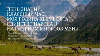 ДЕНЬ ЗНАНИЙ.
КЛАССНЫЙ ЧАС.
МОЯ РОДИНА КЫРГЫЗСТАН.
ЕДИНСТВО НАРОДА В
КУЛЬТУРНОМ МНОГООБРАЗИИ.
Knowledge day. Classroom hour.
Kyrgyzstan is my Motherland.
The unity of people in cultural diversity.
 
