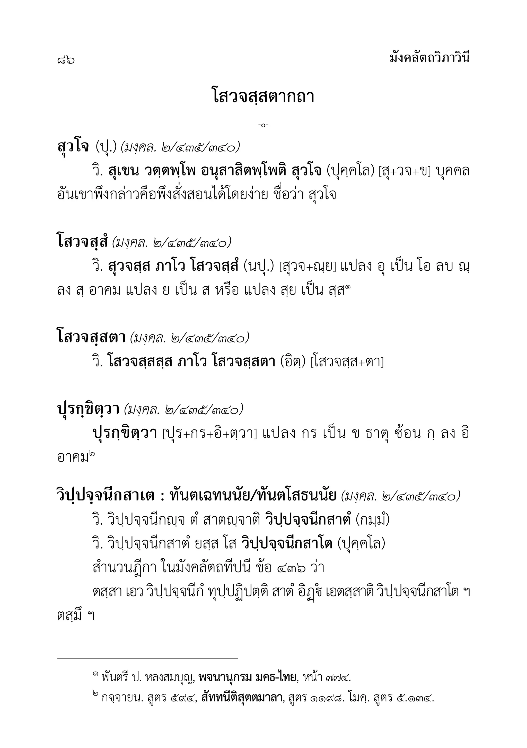 มังคลัตถวิภาวินี
๘๖
โสวจสฺสตากถา
-๐-
สุวโจ (ปุ.) (มงฺคล. ๒/๔๓๕/๓๔๐)
วิ. สุเขน วตฺตพฺโพ อนุสาสิตพฺโพติ สุวโจ (ปุคฺคโล) [สุ+วจ+ข] บุคคล
อันเขาพึงกลาวคือพึงสั่งสอนไดโดยงาย ชื่อวา สุวโจ
โสวจสฺสํ (มงฺคล. ๒/๔๓๕/๓๔๐)
วิ. สุวจสฺส ภาโว โสวจสฺสํ (นปุ.) [สุวจ+ณฺย] แปลง อุ เปน โอ ลบ ณฺ
ลง สฺ อาคม แปลง ย เปน ส หรือ แปลง สฺย เปน สฺส๑
โสวจสฺสตา (มงฺคล. ๒/๔๓๕/๓๔๐)
วิ. โสวจสฺสสฺส ภาโว โสวจสฺสตา (อิตฺ) [โสวจสฺส+ตา]
ปุรกฺขิตฺวา (มงฺคล. ๒/๔๓๕/๓๔๐)
ปุรกฺขิตฺวา [ปุร+กร+อิ+ตฺวา] แปลง กร เปน ข ธาตุ ซอน กฺ ลง อิ
อาคม๒
วิปฺปจฺจนีกสาเต : ทันตเฉทนนัย/ทันตโสธนนัย (มงฺคล. ๒/๔๓๕/๓๔๐)
วิ. วิปฺปจฺจนีกฺจ ตํ สาตฺจาติ วิปฺปจฺจนีกสาตํ (กมฺมํ)
วิ. วิปฺปจฺจนีกสาตํ ยสฺส โส วิปฺปจฺจนีกสาโต (ปุคฺคโล)
สำนวนฎีกา ในมังคลัตถทีปนี ขอ ๔๓๖ วา
ตสฺสาเอววิปฺปจฺจนีกํ ทุปฺปฏิปตฺติ สาตํ อิ เอตสฺสาติวิปฺปจฺจนีกสาโตฯ
ตสฺมึ ฯ
๑ พันตรี ป. หลงสมบุญ, พจนานุกรม มคธ-ไทย, หนา ๗๗๔.
๒ กจฺจายน. สูตร ๕๙๔, สัททนีติสุตตมาลา, สูตร ๑๑๙๘. โมคฺ. สูตร ๕.๑๓๔.
 