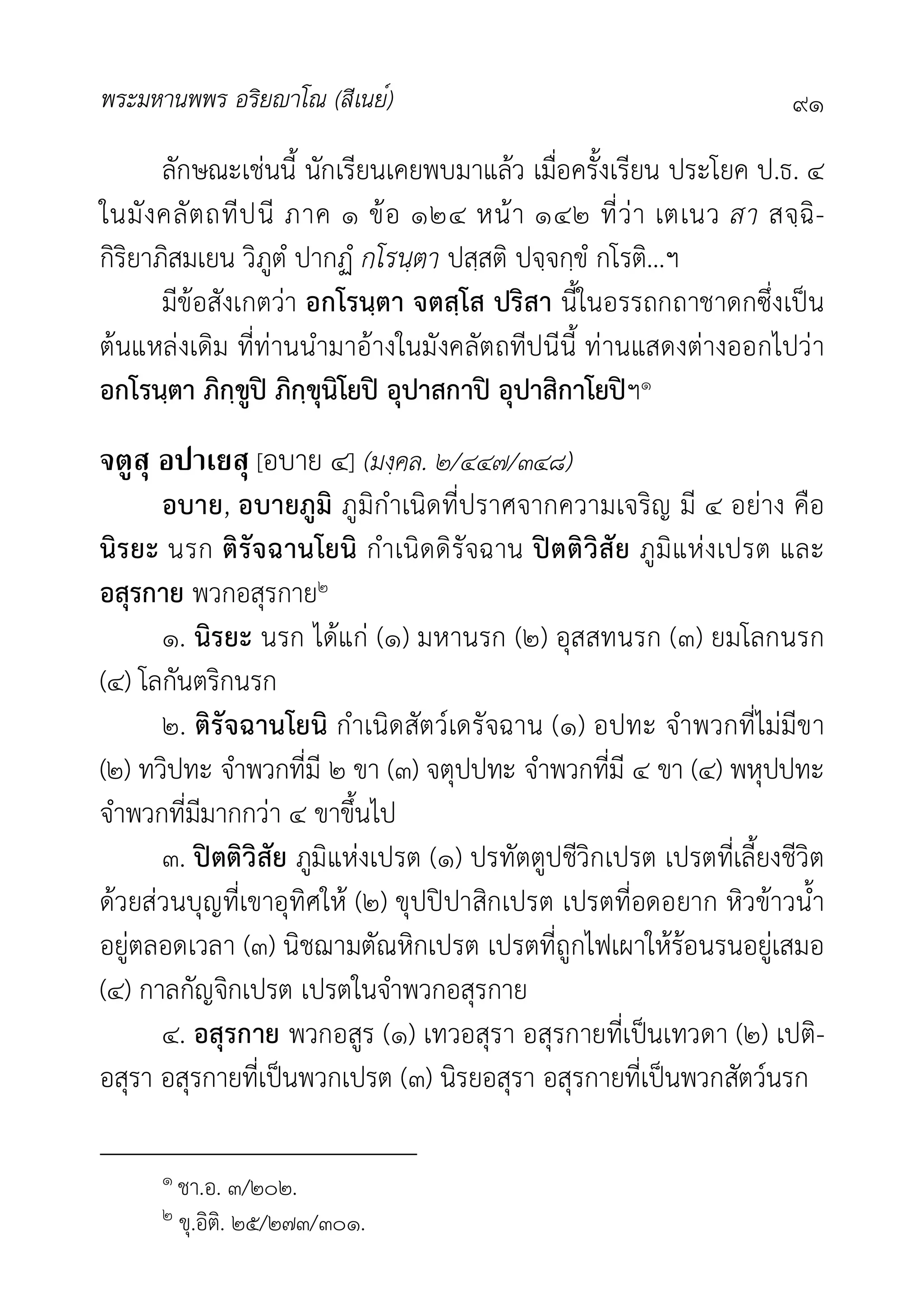 พระมหานพพร อริยาโณ (สีเนย์) ๙๑
ลักษณะเชนนี้ นักเรียนเคยพบมาแลว เมื่อครั้งเรียน ประโยค ป.ธ. ๔
ในมังคลัตถทีปนี ภาค ๑ ขอ ๑๒๔ หนา ๑๔๒ ที่วา เตเนว สา สจฺฉิ-
กิริยาภิสมเยน วิภูตํ ปากฏํ กโรนฺตา ปสฺสติ ปจฺจกฺขํ กโรติ...ฯ
มีขอสังเกตวา อกโรนฺตา จตสฺโส ปริสา นี้ในอรรถกถาชาดกซึ่งเปน
ตนแหลงเดิม ที่ทานนำมาอางในมังคลัตถทีปนีนี้ ทานแสดงตางออกไปวา
อกโรนฺตา ภิกฺขูป ภิกฺขุนิโยป อุปาสกาป อุปาสิกาโยปฯ๑
จตูสุ อปาเยสุ [อบาย ๔] (มงฺคล. ๒/๔๔๗/๓๔๘)
อบาย, อบายภูมิ ภูมิกำเนิดที่ปราศจากความเจริญ มี ๔ อยาง คือ
นิรยะ นรก ติรัจฉานโยนิ กำเนิดดิรัจฉาน ปตติวิสัย ภูมิแหงเปรต และ
อสุรกาย พวกอสุรกาย๒
๑. นิรยะ นรก ไดแก (๑) มหานรก (๒) อุสสทนรก (๓) ยมโลกนรก
(๔) โลกันตริกนรก
๒. ติรัจฉานโยนิ กำเนิดสัตวเดรัจฉาน (๑) อปทะ จำพวกที่ไมมีขา
(๒) ทวิปทะ จำพวกที่มี ๒ ขา (๓) จตุปปทะ จำพวกที่มี ๔ ขา (๔) พหุปปทะ
จำพวกที่มีมากกวา ๔ ขาขึ้นไป
๓. ปตติวิสัย ภูมิแหงเปรต (๑) ปรทัตตูปชีวิกเปรต เปรตที่เลี้ยงชีวิต
ดวยสวนบุญที่เขาอุทิศให (๒) ขุปปปาสิกเปรต เปรตที่อดอยาก หิวขาวน้ำ
อยูตลอดเวลา (๓) นิชฌามตัณหิกเปรต เปรตที่ถูกไฟเผาใหรอนรนอยูเสมอ
(๔) กาลกัญจิกเปรต เปรตในจำพวกอสุรกาย
๔. อสุรกาย พวกอสูร (๑) เทวอสุรา อสุรกายที่เปนเทวดา (๒) เปติ-
อสุรา อสุรกายที่เปนพวกเปรต (๓) นิรยอสุรา อสุรกายที่เปนพวกสัตวนรก
๑ ชา.อ. ๓/๒๐๒.
๒ ขุ.อิติ. ๒๕/๒๗๓/๓๐๑.
 