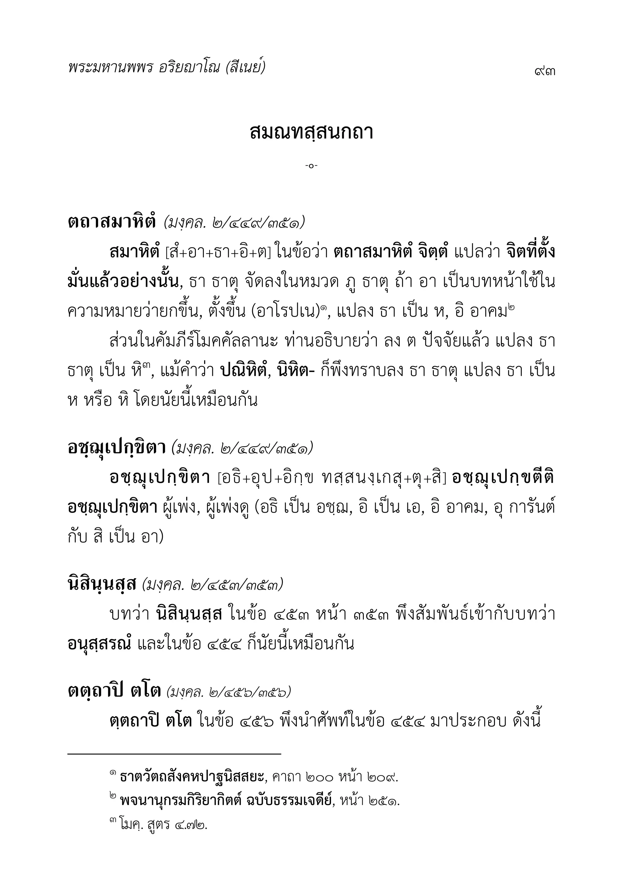 พระมหานพพร อริยาโณ (สีเนย์) ๙๓
สมณทสฺสนกถา
-๐-
ตถาสมาหิตํ (มงฺคล. ๒/๔๔๙/๓๕๑)
สมาหิตํ [สํ+อา+ธา+อิ+ต] ในขอวา ตถาสมาหิตํ จิตฺตํ แปลวา จิตที่ตั้ง
มั่นแลวอยางนั้น, ธา ธาตุ จัดลงในหมวด ภู ธาตุ ถา อา เปนบทหนาใชใน
ความหมายวายกขึ้น, ตั้งขึ้น (อาโรปเน)๑, แปลง ธา เปน ห, อิ อาคม๒
สวนในคัมภีรโมคคัลลานะ ทานอธิบายวา ลง ต ปจจัยแลว แปลง ธา
ธาตุ เปน หิ๓, แมคำวา ปณิหิตํ, นิหิต- ก็พึงทราบลง ธา ธาตุ แปลง ธา เปน
ห หรือ หิ โดยนัยนี้เหมือนกัน
อชฺฌุเปกฺขิตา (มงฺคล. ๒/๔๔๙/๓๕๑)
อชฺฌุเปกฺขิตา [อธิ+อุป+อิกฺข ทสฺสนงฺเกสุ+ตุ+สิ] อชฺฌุเปกฺขตีติ
อชฺฌุเปกฺขิตา ผูเพง, ผูเพงดู (อธิ เปน อชฺฌ, อิ เปน เอ, อิ อาคม, อุ การันต
กับ สิ เปน อา)
นิสินฺนสฺส (มงฺคล. ๒/๔๕๓/๓๕๓)
บทวา นิสินฺนสฺส ในขอ ๔๕๓ หนา ๓๕๓ พึงสัมพันธเขากับบทวา
อนุสฺสรณํ และในขอ ๔๕๔ ก็นัยนี้เหมือนกัน
ตตฺถาปิ ตโต (มงฺคล. ๒/๔๕๖/๓๕๖)
ตฺตถาป ตโต ในขอ ๔๕๖ พึงนำศัพทในขอ ๔๕๔ มาประกอบ ดังนี้
๑ ธาตวัตถสังคหปาฐนิสสยะ, คาถา ๒๐๐ หนา ๒๐๙.
๒ พจนานุกรมกิริยากิตต ฉบับธรรมเจดีย, หนา ๒๕๑.
๓ โมคฺ. สูตร ๔.๗๒.
 