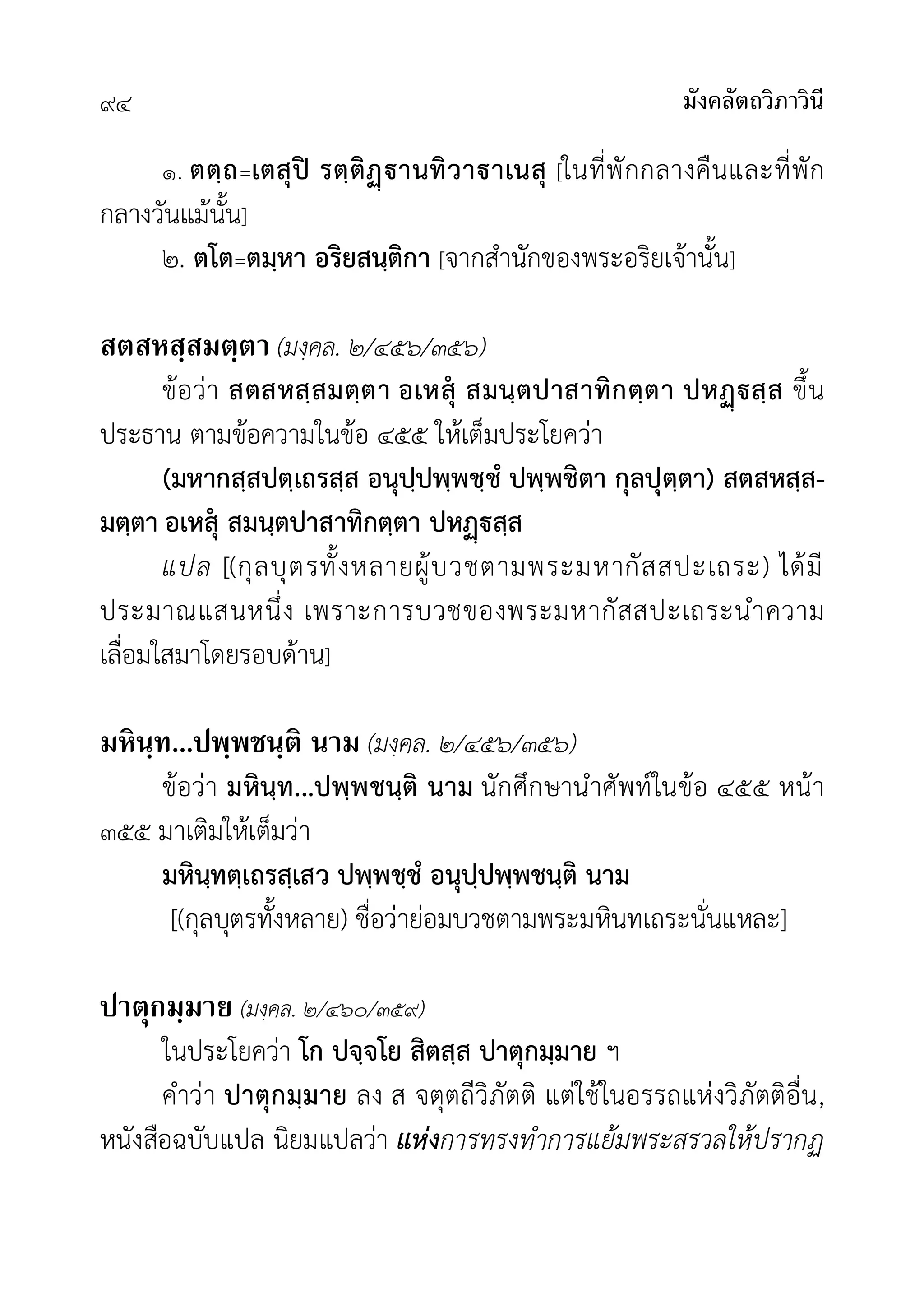 มังคลัตถวิภาวินี
๙๔
๑. ตตฺถ=เตสุป รตฺติานทิวาาเนสุ [ในที่พักกลางคืนและที่พัก
กลางวันแมนั้น]
๒. ตโต=ตมฺหา อริยสนฺติกา [จากสำนักของพระอริยเจานั้น]
สตสหสฺสมตฺตา (มงฺคล. ๒/๔๕๖/๓๕๖)
ขอวา สตสหสฺสมตฺตา อเหสุ สมนฺตปาสาทิกตฺตา ปหสฺส ขึ้น
ประธาน ตามขอความในขอ ๔๕๕ ใหเต็มประโยควา
(มหากสฺสปตฺเถรสฺส อนุปฺปพฺพชฺชํ ปพฺพชิตา กุลปุตฺตา) สตสหสฺส-
มตฺตา อเหสุ สมนฺตปาสาทิกตฺตา ปหสฺส
แปล [(กุลบุตรทั้งหลายผูบวชตามพระมหากัสสปะเถระ) ไดมี
ประมาณแสนหนึ่ง เพราะการบวชของพระมหากัสสปะเถระนำความ
เลื่อมใสมาโดยรอบดาน]
มหินฺท...ปพฺพชนฺติ นาม (มงฺคล. ๒/๔๕๖/๓๕๖)
ขอวา มหินฺท...ปพฺพชนฺติ นาม นักศึกษานำศัพทในขอ ๔๕๕ หนา
๓๕๕ มาเติมใหเต็มวา
มหินฺทตฺเถรสฺเสว ปพฺพชฺชํ อนุปฺปพฺพชนฺติ นาม
[(กุลบุตรทั้งหลาย) ชื่อวายอมบวชตามพระมหินทเถระนั่นแหละ]
ปาตุกมฺมาย (มงฺคล. ๒/๔๖๐/๓๕๙)
ในประโยควา โก ปจฺจโย สิตสฺส ปาตุกมฺมาย ฯ
คำวา ปาตุกมฺมาย ลง ส จตุตถีวิภัตติ แตใชในอรรถแหงวิภัตติอื่น,
หนังสือฉบับแปล นิยมแปลวา แหงการทรงทำการแยมพระสรวลใหปรากฏ
 