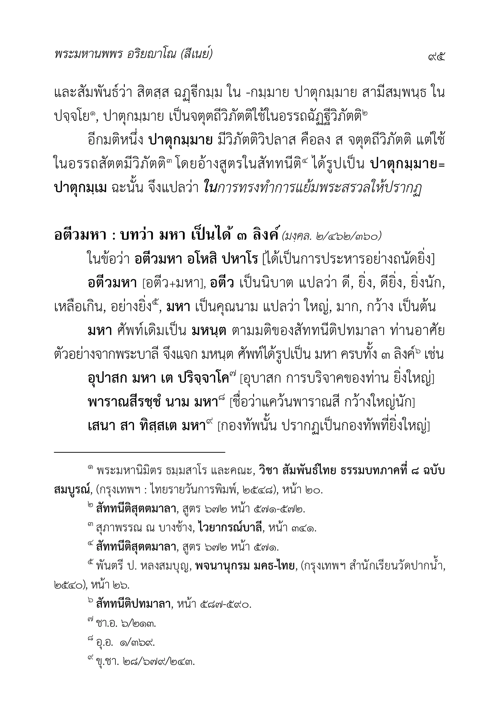 พระมหานพพร อริยาโณ (สีเนย์) ๙๕
และสัมพันธวา สิตสฺส ฉีกมฺม ใน -กมฺมาย ปาตุกมฺมาย สามีสมฺพนฺธ ใน
ปจฺจโย๑, ปาตุกมฺมาย เปนจตุตถีวิภัตติใชในอรรถฉัฏฐีวิภัตติ๒
อีกมติหนึ่ง ปาตุกมฺมาย มีวิภัตติวิปลาส คือลง ส จตุตถีวิภัตติ แตใช
ในอรรถสัตตมีวิภัตติ๓ โดยอางสูตรในสัททนีติ๔ ไดรูปเปน ปาตุกมฺมาย=
ปาตุกมฺเม ฉะนั้น จึงแปลวา ในการทรงทำการแยมพระสรวลใหปรากฏ
อตีวมหา : บทว่า มหา เป็ นได้ ๓ ลิงค์(มงฺคล. ๒/๔๖๒/๓๖๐)
ในขอวา อตีวมหา อโหสิ ปหาโร [ไดเปนการประหารอยางถนัดยิ่ง]
อตีวมหา [อตีว+มหา], อตีว เปนนิบาต แปลวา ดี, ยิ่ง, ดียิ่ง, ยิ่งนัก,
เหลือเกิน, อยางยิ่ง๕, มหา เปนคุณนาม แปลวา ใหญ, มาก, กวาง เปนตน
มหา ศัพทเดิมเปน มหนฺต ตามมติของสัททนีติปทมาลา ทานอาศัย
ตัวอยางจากพระบาลี จึงแจก มหนฺต ศัพทไดรูปเปน มหา ครบทั้ง ๓ ลิงค๖ เชน
อุปาสก มหา เต ปริจฺจาโค๗ [อุบาสก การบริจาคของทาน ยิ่งใหญ]
พาราณสีรชฺชํ นาม มหา๘ [ชื่อวาแควนพาราณสี กวางใหญนัก]
เสนา สา ทิสฺสเต มหา๙ [กองทัพนั้น ปรากฏเปนกองทัพที่ยิ่งใหญ]
๑ พระมหานิมิตร ธมฺมสาโร และคณะ, วิชา สัมพันธไทย ธรรมบทภาคที่ ๘ ฉบับ
สมบูรณ, (กรุงเทพฯ : ไทยรายวันการพิมพ, ๒๕๔๘), หนา ๒๐.
๒ สัททนีติสุตตมาลา, สูตร ๖๗๒ หนา ๕๗๑-๕๗๒.
๓ สุภาพรรณ ณ บางชาง, ไวยากรณบาลี, หนา ๓๔๑.
๔ สัททนีติสุตตมาลา, สูตร ๖๗๒ หนา ๕๗๑.
๕ พันตรี ป. หลงสมบุญ, พจนานุกรม มคธ-ไทย, (กรุงเทพฯ สำนักเรียนวัดปากน้ำ,
๒๕๔๐), หนา ๒๖.
๖ สัททนีติปทมาลา, หนา ๕๘๗-๕๙๐.
๗ ชา.อ. ๖/๒๑๓.
๘ อุ.อ. ๑/๓๖๙.
๙ ขุ.ชา. ๒๘/๖๗๙/๒๔๓.
 